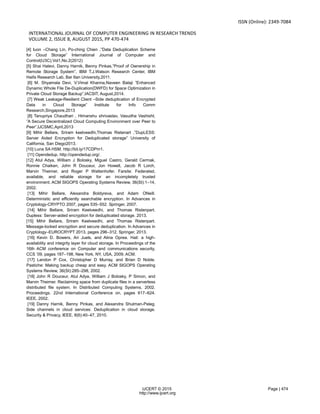 ISSN (Online): 2349-7084
INTERNATIONAL JOURNAL OF COMPUTER ENGINEERING IN RESEARCH TRENDS
VOLUME 2, ISSUE 8, AUGUST 2015, PP 470-474
IJCERT © 2015 Page | 474
http://www.ijcert.org
[4] Iuon –Chang Lin, Po-ching Chien ,”Data Deduplication Scheme
for Cloud Storage” International Journal of Computer and
Control(IJ3C),Vol1,No.2(2012)
[5] Shai Halevi, Danny Harnik, Benny Pinkas,”Proof of Ownership in
Remote Storage System”, IBM T.J.Watson Research Center, IBM
Haifa Research Lab, Bar IIan University,2011.
[6] M. Shyamala Devi, V.Vimal Khanna,Naveen Balaji ”Enhanced
Dynamic Whole File De-Duplication(DWFD) for Space Optimization in
Private Cloud Storage Backup”,IACSIT, August,2014.
[7] Weak Leakage-Resilient Client –Side deduplication of Encrypted
Data in Cloud Storage” Institute for Info Comm
Research,Singapore,2013
[8] Tanupriya Chaudhari , Himanshu shrivastav, Vasudha Vashisht,
”A Secure Decentralized Cloud Computing Environment over Peer to
Peer”,IJCSMC,April,2013
[9] Mihir Bellare, Sriram keelveedhi,Thomas Ristenart ,”DupLESS:
Server Aided Encryption for Deduplicated storage” University of
California, San Diego2013.
[10] Luna SA HSM. http://bit.ly/17CDPm1.
[11] Opendedup. http://opendedup.org/.
[12] Atul Adya, William J Bolosky, Miguel Castro, Gerald Cermak,
Ronnie Chaiken, John R Douceur, Jon Howell, Jacob R Lorch,
Marvin Theimer, and Roger P Wattenhofer. Farsite: Federated,
available, and reliable storage for an incompletely trusted
environment. ACM SIGOPS Operating Systems Review, 36(SI):1–14,
2002.
[13] Mihir Bellare, Alexandra Boldyreva, and Adam ONeill.
Deterministic and efficiently searchable encryption. In Advances in
Cryptology-CRYPTO 2007, pages 535–552. Springer, 2007.
[14] Mihir Bellare, Sriram Keelveedhi, and Thomas Ristenpart.
Dupless: Server-aided encryption for deduplicated storage. 2013.
[15] Mihir Bellare, Sriram Keelveedhi, and Thomas Ristenpart.
Message-locked encryption and secure deduplication. In Advances in
Cryptology–EUROCRYPT 2013, pages 296–312. Springer, 2013.
[16] Kevin D. Bowers, Ari Juels, and Alina Oprea. Hail: a high-
availability and integrity layer for cloud storage. In Proceedings of the
16th ACM conference on Computer and communications security,
CCS ’09, pages 187–198, New York, NY, USA, 2009. ACM.
[17] Landon P Cox, Christopher D Murray, and Brian D Noble.
Pastiche: Making backup cheap and easy. ACM SIGOPS Operating
Systems Review, 36(SI):285–298, 2002.
[18] John R Douceur, Atul Adya, William J Bolosky, P Simon, and
Marvin Theimer. Reclaiming space from duplicate files in a serverless
distributed file system. In Distributed Computing Systems, 2002.
Proceedings. 22nd International Conference on, pages 617–624.
IEEE, 2002.
[19] Danny Harnik, Benny Pinkas, and Alexandra Shulman-Peleg.
Side channels in cloud services: Deduplication in cloud storage.
Security & Privacy, IEEE, 8(6):40–47, 2010.
 