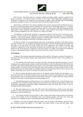 Kehinde Adedeji Adekola et al, International Journal of Advances in Agricultural Science and Technology,
Vol.2 Issue.9, November- 2014, pg. 01-06 ISSN: 2348-1358
© 2014, IJAAST All Rights Reserved, www.ijaast.com 3
Jilin Province, with fertile black soil, adequate sunlight and ample rainfall, especially suitable for the
growth of soybean, is the famous home of soybean in the country where high-quality soybean has been
produced for a long time. Jilin soybean has the advantages of quality variety and high yield of 3000-4000kg
per hectare, and higher contents of oil and protein than conventional soybean varieties.
Jilin Province, with distinct four seasons, abundant water resource and good cold and thermal resources,
provides extremely advantageous natural conditions for the production of annual high-quality rice. At present,
the province owns 12 high-quality rice production bases. Jilin rice, which is pure white and transparent and like
bright pearls, contains abundant vegetable protein, fat, fiber, amino acids and many kinds of microelements
such as calcium, phosphorus, iron, zinc, selenium, etc. (Quan et al, 2004).
The application of agricultural machinery in agricultural production in the province is increasing yearly.
Attention is being focused on the application of advanced grain harvesting machinery, rice transplanting
machinery, water-saving sprinkler irrigation machinery, orchard facilities machinery, mechanized precision
seeding and drought planting mechanization technologies among others.
By the end of 2008, it is expected that the total power of agricultural machinery in the whole province
will reach 18 million kw., the integrated mechanization proportion of 48.39% for plowing and the mechanized
harvesting of rice and maize will reach 39.69% and 41.9% respectively. The number of farmers and
cooperative organizations using agricultural machinery and operating land with a scale of more than 300
hectares in the whole province is expected to reach 260 (Yang, et al, 2004). The potential for mechanized
farming in agricultural production is high in the province and more research works are needed.
3.2 Problems
Compared with advanced agricultural production and research in developed economies, the province is
still faced with many problems despite rapid modernization already achieved. Some of the problems are
discussed below:
A. The inability of the local farmers to compete favorably with imported agricultural products in term of
competitive price, product quality, product varieties and economic of scale of mechanization. With China entry
into WTO, many of the imported agricultural products are not only cheaper than the local product but are also
of better quality. The prices of the main local grain crops such as wheat, corn and soybean are 20% to 50%
higher than the price of world markets. Accordingly, the price of local grain must fall in order to remain in the
market, which means lower income for the province farmers (Guo, 2003).
B. With increasing agricultural output, there are no adequate storage facilities for the products. As a
result, the farmers have to sell their produce at a give away price in order to avoid wastage. So with increasing
grain production still no increasing income for the farmer. Provision of modern high tech storage facilities
would have been able to keep the quality and command higher prices.
C. Agricultural production in Jilin province is very vulnerable to different form of natural disaster such
as flooding. Lack of scientific weather forecast alarm to be able to resist and prevent agricultural calamity and
post-disaster management organization further complicated the losses the farmer have to bear in case of
flooding and other natural disasters.
D. The grain planting area is more than 70% of the total cultivated area, and the income from grain
production is still a large proportion of the farmers’ income. Green crop production and livestock and poultry
production are still on a small scale.
E. Even though researches have been done in order to improve the quality of agro-products, the products
are still of low quality in term of nutritional values. Corn planting occupies more than 72% of the total
cultivated area, comparatively green food production and livestock are still on a small scale.
Emphasis is still more on quantity rather than quality. The oil content of the soybean is about 2% lower
than American soybean and impurity is 1.5% higher. Corn starch content is lower and with higher water
 