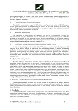Kehinde Adedeji Adekola et al, International Journal of Advances in Agricultural Science and Technology,
Vol.2 Issue.9, November- 2014, pg. 01-06 ISSN: 2348-1358
© 2014, IJAAST All Rights Reserved, www.ijaast.com 5
milk processing industry for livestock 5) pay greater attention to the prevention, treatment and monitoring of
livestock disease. This is crucial to prevent economic loss, consumer confidence loss which in turn can
adversely food safety and quality.
C. Further Development of Green Food Production.
With the last year production output of 4.23 million tons of green food netting in 6.23 billion yuan
income, green food production has great potentials to improve the per capita income of the farmers and
improve the quality of food. More attention should be on management of green food quality, environmental
monitoring and standardization of green food system.
D. Agricultural Industrialization.
The importance of industrialization of agriculture can not be over-emphasized. However, for
industrialization to take place, the farmers must be reorganized into co-operative society so as to take the
advantage of economics of scale. Farming activities level of mechanization at pre-planting, planting,
harvesting and post-harvesting should be improved. Foreign investors and technology should be encouraged
for agricultural products storage and processing (Adekola, 2011).
E. Establishment of Model International Standard Agricultural Practices System.
In order to take advantage of the benefits of the WTO, quite a number of agricultural practices still
operating in the province need to be modified to meet international standard. To achieve this standard
production, the farmers should be trained and exposed to new and advanced technology in every stage of
agricultural production from field clearing, seedling production, cultivation, planting, crop management,
harvesting and post-harvesting activities (including transportation, storage and processing among others).
Model farms should be set up to carry out standard agricultural production and avail the other farmers the
chance to learn.
F. Reduction of the cost of production.
Reduction of the cost of agricultural production implies less burdens for the farmers and reduced cost of
agricultural products. To realize this, the government 1) should subsidize the cost of fertilizers, chemicals,
machinery and other sundry costs 2) advance the use of more machineries for crop production and water
conservation 3) should make scientific and technological information readily available on time to the farmers
through cooperative societies, local government information office, mass media and internet information
website 4) the province should organized the individual small scale farmers together into cooperative large
scale farmers and provide the policy to support large scale land management 5) prevent bureaucratic
bottlenecks in rural farming management system. The rural revenue system should be reformed to remove any
unreasonable expenses incurred by farmers 6) encourage development of agricultural machinery according to
the local prevailing conditions 7) reallocate low-yielding land to forestry, grassland and wetland to prevent
wastage and for optimum use of land resources.
G. Provision of Agricultural Disaster Management and Infrastructural Facilities
Even though the problems of disaster such as flood, drought are not drastic in the province, however
facilities must be in place to forecast, prevent, monitor and manage such disaster anytime they occur. In
addition, the government should provide adequate roads for farm products, electricity and drinking water for
the rural residents.
4. Conclusion
Agricultural production in Jilin province is growing and this trend will continue in the coming years. With
the province strategic position in contribution to food sufficiency and security in China, the province will
continue to receive local and national government support. Incentives in various ways should be provided for
the farmers to encourage production.
 