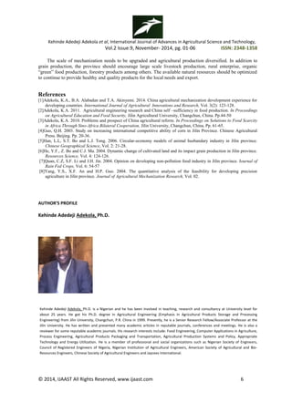 Kehinde Adedeji Adekola et al, International Journal of Advances in Agricultural Science and Technology,
Vol.2 Issue.9, November- 2014, pg. 01-06 ISSN: 2348-1358
© 2014, IJAAST All Rights Reserved, www.ijaast.com 6
The scale of mechanization needs to be upgraded and agricultural production diversified. In addition to
grain production, the province should encourage large scale livestock production, rural enterprise, organic
―green‖ food production, forestry products among others. The available natural resources should be optimized
to continue to provide healthy and quality products for the local needs and export.
References
[1]Adekola, K.A., B.A. Alabadan and T.A. Akinyemi. 2014. China agricultural mechanization development experience for
developing countries. International Journal of Agricultural Innovations and Research, Vol. 3(2): 123-128.
[2]Adekola, K.A. 2011. Agricultural engineering research and China self –sufficiency in food production. In Proceedings
on Agricultural Education and Food Security, Jilin Agricultural University, Changchun, China. Pp.44-50
[3]Adekola, K.A. 2010. Problems and prospect of China agricultural reform. In Proceedings on Solutions to Food Scarcity
in Africa Through Sino-Africa Bilateral Cooperation, Jilin University, Changchun, China. Pp. 61-65.
[4]Guo, Q.H. 2003. Study on increasing international competitive ability of corn in Jilin Province. Chinese Agricultural
Press. Beijing. Pp. 20-36.
[5]Han, L.L, S.T. Bo and L.J. Tong. 2006. Circular-economy models of animal husbandary industry in Jilin province.
Chinese Geographical Science, Vol. 2: 21-28.
[6]He, Y.F., Z. Bo and C.J. Ma. 2004. Dynamic change of cultivated land and its impact grain production in Jilin province.
Resources Science, Vol. 4: 124-126.
[7]Quan, C.Z, S.F. Li and J.H. Jin. 2004. Opinion on developing non-pollution food industry in Jilin province. Journal of
Rain Fed Crops, Vol. 6: 54-57
[8]Yang, Y.S., X.F. An and H.P. Guo. 2004. The quantitative analysis of the feasibility for developing precision
agriculture in Jilin province. Journal of Agricultural Mechanization Research, Vol. 02.
AUTHOR’S PROFILE
Kehinde Adedeji Adekola, Ph.D.
Kehinde Adedeji Adekola, Ph.D. is a Nigerian and he has been involved in teaching, research and consultancy at University level for
about 25 years. He got his Ph.D. degree in Agricultural Engineering (Emphasis in Agricultural Products Storage and Processing
Engineering) from Jilin University, Changchun, P.R. China in 1999. Presently, he is a Senior Research Fellow/Associate Professor at the
Jilin University. He has written and presented many academic articles in reputable journals, conferences and meetings. He is also a
reviewer for some reputable academic journals. His research interests include: Food Engineering, Computer Applications in Agriculture,
Process Engineering, Agricultural Products Packaging and Transportation, Agricultural Production Systems and Policy, Appropriate
Technology and Energy Utilization. He is a member of professional and social organizations such as Nigerian Society of Engineers,
Council of Registered Engineers of Nigeria, Nigerian Institution of Agricultural Engineers, American Society of Agricultural and Bio-
Resources Engineers, Chinese Society of Agricultural Engineers and Jaycees International.
 
