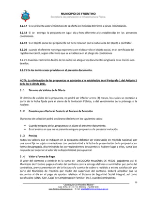 MUNICIPIO DE FRONTINO
Secretaría de planeación e Infraestructura Física.
____________________________________________________________________________________
“Juntos por un Frontino Nuevo”
Calle 30 No. 30 – 04 Tel: 859 5032 –Fax 859 5835
www.frontino-antioquia.gov.co E-mail: alcaldia@frontino-antioquia.gov.co
10
3.2.17 Si se presenta valor económico de la oferta en moneda diferente a pesos colombianos.
3.2.18 Si se entrega la propuesta en lugar, día y hora diferente a las establecidas en las presentes
condiciones.
3.2.19 Si el objeto social del proponente no tiene relación con la naturaleza del objeto a contratar.
3.2.20 cuando el oferente no tenga experiencia en el desarrollo el objeto social, en el certificado del
registro mercantil, según el término que se establezca en el pliego de condiciones
3.2.21. Cuando el oferente dentro de los sobre no allegue los documentos originales en al menos uno
de ellos.
3.2.21 En los demás casos previstos en el presente documento.
NOTA: La eliminación de las propuestas se sujetarán a lo establecido en el Parágrafo 1 del Artículo 5
de la ley 1150 de 2011.
3.1 Término de Validez de la Oferta
El término de validez de la propuesta, no podrá ser inferior a tres (3) meses, los cuales se contarán a
partir de la fecha fijada para el cierre de la Invitación Pública, o del vencimiento de la prórroga si la
hubiere.
3.2 Causales para Declarar Desierto el Proceso de Selección
El proceso de selección podrá declararse desierto en los siguientes casos:
 Cuando ninguna de las propuestas se ajuste al presente documento.
 En el evento en que no se presente ninguna propuesta a la presente invitación.
3.3 Precios
Todos los valores que se indiquen en la propuesta deberán ser expresados en moneda nacional, por
una suma fija no sujeta a variaciones con posterioridad a la fecha de presentación de la propuesta, en
forma desagregada, discriminando los correspondientes descuentos si hubiere lugar a ellos, suma que
no puede ser superior al valor de la disponibilidad presupuestal.
3.4 Valor y Forma de Pago
El valor del contrato a celebrar es la suma de DIECIOCHO MILLONES DE PESOS pagaderos así: El
Municipio de Frontino pagará el valor del contrato contra entrega del bien a suministrar por parte del
contratista, previa presentación de la factura y/o cuenta de cobro y recibido a entera satisfacción por
parte del Municipio de Frontino por medio del supervisor del contrato. Deberá acreditar que se
encuentra al día en el pago de aportes relativos al Sistema de Seguridad Social Integral, así como
parafiscales (SENA, ICBF, Cajas de Compensación Familiar, etc.), cuando corresponda.
 