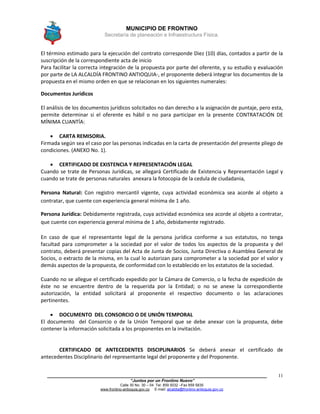MUNICIPIO DE FRONTINO
Secretaría de planeación e Infraestructura Física.
____________________________________________________________________________________
“Juntos por un Frontino Nuevo”
Calle 30 No. 30 – 04 Tel: 859 5032 –Fax 859 5835
www.frontino-antioquia.gov.co E-mail: alcaldia@frontino-antioquia.gov.co
11
El término estimado para la ejecución del contrato corresponde Diez (10) días, contados a partir de la
suscripción de la correspondiente acta de inicio
Para facilitar la correcta integración de la propuesta por parte del oferente, y su estudio y evaluación
por parte de LA ALCALDÍA FRONTINO ANTIOQUIA-, el proponente deberá integrar los documentos de la
propuesta en el mismo orden en que se relacionan en los siguientes numerales:
Documentos Jurídicos
El análisis de los documentos jurídicos solicitados no dan derecho a la asignación de puntaje, pero esta,
permite determinar si el oferente es hábil o no para participar en la presente CONTRATACIÓN DE
MÍNIMA CUANTÍA:
 CARTA REMISORIA.
Firmada según sea el caso por las personas indicadas en la carta de presentación del presente pliego de
condiciones. (ANEXO No. 1).
 CERTIFICADO DE EXISTENCIA Y REPRESENTACIÓN LEGAL
Cuando se trate de Personas Jurídicas, se allegará Certificado de Existencia y Representación Legal y
cuando se trate de personas naturales anexara la fotocopia de la cedula de ciudadania,
Persona Natural: Con registro mercantil vigente, cuya actividad económica sea acorde al objeto a
contratar, que cuente con experiencia general mínima de 1 año.
Persona Jurídica: Debidamente registrada, cuya actividad económica sea acorde al objeto a contratar,
que cuente con experiencia general mínima de 1 año, debidamente registrado.
En caso de que el representante legal de la persona jurídica conforme a sus estatutos, no tenga
facultad para comprometer a la sociedad por el valor de todos los aspectos de la propuesta y del
contrato, deberá presentar copias del Acta de Junta de Socios, Junta Directiva o Asamblea General de
Socios, o extracto de la misma, en la cual lo autorizan para comprometer a la sociedad por el valor y
demás aspectos de la propuesta, de conformidad con lo establecido en los estatutos de la sociedad.
Cuando no se allegue el certificado expedido por la Cámara de Comercio, o la fecha de expedición de
éste no se encuentre dentro de la requerida por la Entidad; o no se anexe la correspondiente
autorización, la entidad solicitará al proponente el respectivo documento o las aclaraciones
pertinentes.
 DOCUMENTO DEL CONSORCIO O DE UNIÓN TEMPORAL
El documento del Consorcio o de la Unión Temporal que se debe anexar con la propuesta, debe
contener la información solicitada a los proponentes en la invitación.
CERTIFICADO DE ANTECEDENTES DISCIPLINARIOS Se deberá anexar el certificado de
antecedentes Disciplinario del representante legal del proponente y del Proponente.
 