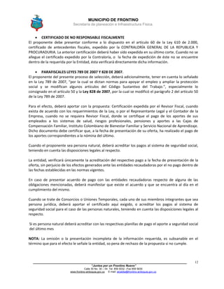 MUNICIPIO DE FRONTINO
Secretaría de planeación e Infraestructura Física.
____________________________________________________________________________________
“Juntos por un Frontino Nuevo”
Calle 30 No. 30 – 04 Tel: 859 5032 –Fax 859 5835
www.frontino-antioquia.gov.co E-mail: alcaldia@frontino-antioquia.gov.co
12
 CERTIFICADO DE NO RESPONSABLE FISCALMENTE
El proponente debe presentar conforme a lo dispuesto en el artículo 60 de la Ley 610 de 2.000,
certificado de antecedentes fiscales, expedido por la CONTRALORÍA GENERAL DE LA REPUBLICA Y
PROCURADURIA. La anterior certificación deberá haber sido expedida en su último corte. Cuando no se
allegue el certificado expedido por la Contraloría, o la fecha de expedición de éste no se encuentre
dentro de la requerida por la Entidad, ésta verificará directamente dicha información.
 PARAFISCALES LEYES 789 DE 2007 Y 828 DE 2007.
El proponente del presente proceso de selección, deberá adicionalmente, tener en cuenta lo señalado
en la Ley 789 de 2007, “por la cual se dictan normas para apoyar el empleo y ampliar la protección
social y se modifican algunos artículos del Código Sustantivo del Trabajo.”, especialmente lo
consignado en el artículo 50 y la Ley 828 de 2007, por la cual se modificó el parágrafo 2 del artículo 50
de la Ley 789 de 2007.
Para el efecto, deberá aportar con la propuesta: Certificación expedida por el Revisor Fiscal, cuando
exista de acuerdo con los requerimientos de la Ley, o por el Representante Legal y el Contador de la
Empresa, cuando no se requiera Revisor Fiscal, donde se certifique el pago de los aportes de sus
empleados a los sistemas de salud, riesgos profesionales, pensiones y aportes a las Cajas de
Compensación Familiar, Instituto Colombiano de Bienestar Familiar y Servicio Nacional de Aprendizaje.
Dicho documento debe certificar que, a la fecha de presentación de su oferta, ha realizado el pago de
los aportes correspondientes a la nómina del último.
Cuando el proponente sea persona natural, deberá acreditar los pagos al sistema de seguridad social,
teniendo en cuenta las disposiciones legales al respecto.
La entidad, verificará únicamente la acreditación del respectivo pago a la fecha de presentación de la
oferta, sin perjuicio de los efectos generados ante las entidades recaudadoras por el no pago dentro de
las fechas establecidas en las normas vigentes.
En caso de presentar acuerdo de pago con las entidades recaudadoras respecto de alguna de las
obligaciones mencionadas, deberá manifestar que existe el acuerdo y que se encuentra al día en el
cumplimiento del mismo.
Cuando se trate de Consorcios o Uniones Temporales, cada uno de sus miembros integrantes que sea
persona jurídica, deberá aportar el certificado aquí exigido, o acreditar los pagos al sistema de
seguridad social para el caso de las personas naturales, teniendo en cuenta las disposiciones legales al
respecto.
Si es persona natural deberá acreditar con las respectivas planillas de pago el aporte a seguridad social
del último mes
NOTA: La omisión o la presentación incompleta de la información requerida, es subsanable en el
término que para el efecto le señale la entidad, so pena de rechazo de la propuesta si no cumple.
 