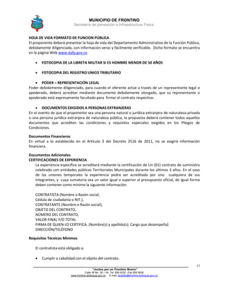 MUNICIPIO DE FRONTINO
Secretaría de planeación e Infraestructura Física.
____________________________________________________________________________________
“Juntos por un Frontino Nuevo”
Calle 30 No. 30 – 04 Tel: 859 5032 –Fax 859 5835
www.frontino-antioquia.gov.co E-mail: alcaldia@frontino-antioquia.gov.co
13
HOJA DE VIDA FORMATO DE FUNCION PÚBLICA
El proponente deberá presentar la hoja de vida del Departamento Administrativo de la Función Pública,
debidamente diligenciada, con información veraz y fácilmente verificable. Dicho formato se encuentra
en la página Web www.dafp.gov.co
 FOTOCOPIA DE LA LIBRETA MILITAR SI ES HOMBRE MENOR DE 50 AÑOS
 FOTOCOPIA DEL REGISTRO UNICO TRIBUTARIO
 PODER – REPRESENTACIÓN LEGAL
Poder debidamente diligenciado, para cuando el oferente actúe a través de un representante legal o
apoderado, deberá acreditar mediante documento debidamente otorgado, que su representante o
apoderado está expresamente facultado para firmar el contrato respectivo.
 DOCUMENTOS EXIGIDOS A PERSONAS EXTRANJERAS
En el evento de que el proponente sea una persona natural o jurídica extranjera de naturaleza privada
o una persona jurídica extranjera de naturaleza pública, la propuesta deberá contener todos aquellos
documentos que acrediten las condiciones y requisitos especiales exigidos en los Pliegos de
Condiciones.
Documentos Financieros
En virtud a lo establecido en el Artículo 3 del Decreto 2516 de 2011, no se exigirá información
financiera.
Documentos Adicionales
CERTIFICACIONES DE EXPERIENCIA
La experiencia específica se acreditará mediante la certificación de Un (01) contrato de suministro
celebrado con entidades públicas Territoriales Municipales durante los últimos 3 años. En el caso
de las uniones temporales la experiencia podrá ser acreditada por uno cualquiera de sus
integrantes, y cuya sumatoria sea un valor igual o superior al presupuesto oficial, de igual forma
deben contener como mínimo la siguiente información:
CONTRATISTA (Nombre o Razón social;
Cédula de ciudadanía o NIT.),
CONTRATANTE (Nombre o Razón social),
OBJETO DEL CONTRATO,
NÚMERO DEL CONTRATO,
VALOR FINAL Y/O TOTAL
FIRMA DE QUIEN LO CERTIFICA. (Nombre(s) y apellido(s). Cargo que desempeña)
DIRECCIÓN/TELÉFONO
Requisitos Técnicos Mínimos
El contratista está obligado a:
 Cumplir a cabalidad con el objeto del contrato.
 