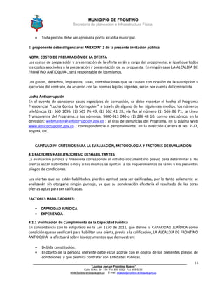 MUNICIPIO DE FRONTINO
Secretaría de planeación e Infraestructura Física.
____________________________________________________________________________________
“Juntos por un Frontino Nuevo”
Calle 30 No. 30 – 04 Tel: 859 5032 –Fax 859 5835
www.frontino-antioquia.gov.co E-mail: alcaldia@frontino-antioquia.gov.co
14
 Toda gestión debe ser aprobada por la alcaldía municipal.
El proponente debe diligenciar el ANEXO N° 2 de la presente invitación pública
NOTA: COSTO DE PREPARACIÓN DE LA OFERTA
Los costos de preparación y presentación de la oferta serán a cargo del proponente, al igual que todos
los costos asociados a la preparación y presentación de su propuesta. En ningún caso LA ALCALDÍA DE
FRONTINO ANTIOQUIA-, será responsable de los mismos.
Los gastos, derechos, impuestos, tasas, contribuciones que se causen con ocasión de la suscripción y
ejecución del contrato, de acuerdo con las normas legales vigentes, serán por cuenta del contratista.
Lucha Anticorrupción
En el evento de conocerse casos especiales de corrupción, se debe reportar el hecho al Programa
Presidencial “Lucha Contra la Corrupción” a través de alguno de los siguientes medios: los números
telefónicos (1) 560 1095, (1) 565 76 49, (1) 562 41 28; vía fax al número (1) 565 86 71; la Línea
Transparente del Programa, a los números: 9800-913 040 o (1) 286 48 10; correo electrónico, en la
dirección: webmaster@anticorrupción.gov.co ; al sitio de denuncias del Programa, en la página Web
www.anticorrupción.gov.co ; correspondencia o personalmente, en la dirección Carrera 8 No. 7-27,
Bogotá, D.C.
CAPITULO IV: CRITERIOS PARA LA EVALUACIÓN, METODOLOGÍA Y FACTORES DE EVALUACIÓN
4.1 FACTORES HABILITADORES O DESHABILITANTES
La evaluación jurídica y financiera corresponde al estudio documentario previo para determinar si las
ofertas están habilitadas o no y si las mismas se ajustan a los requerimientos de la ley y los presentes
pliegos de condiciones.
Las ofertas que no están habilitadas, pierden aptitud para ser calificadas, por lo tanto solamente se
analizarán sin otorgarle ningún puntaje, ya que su ponderación afectaría el resultado de las otras
ofertas aptas para ser calificadas.
FACTORES HABILITADORES:
 CAPACIDAD JURÍDICA
 EXPERIENCIA
4.1.1 Verificación de Cumplimiento de la Capacidad Jurídica
En concordancia con lo estipulado en la Ley 1150 de 2011, que define la CAPACIDAD JURÍDICA como
condición que se verificará para habilitar una oferta, previa a la calificación, LA ALCALDÍA DE FRONTINO
ANTIOQUIA la efectuará sobre los documentos que demuestren:
 Debida constitución.
 El objeto de la persona oferente debe estar acorde con el objeto de los presentes pliegos de
condiciones y que permita contratar con Entidades Públicas.
 