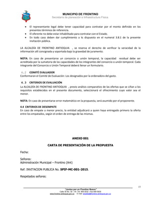 MUNICIPIO DE FRONTINO
Secretaría de planeación e Infraestructura Física.
____________________________________________________________________________________
“Juntos por un Frontino Nuevo”
Calle 30 No. 30 – 04 Tel: 859 5032 –Fax 859 5835
www.frontino-antioquia.gov.co E-mail: alcaldia@frontino-antioquia.gov.co
15
 El representante legal debe tener capacidad para contratar por el monto definido en los
presentes términos de referencia.
 El oferente no debe estar inhabilitado para contratar con el Estado.
 En todo caso deben dar cumplimiento a lo dispuesto en el numeral 3.8.1 de la presente
invitación pública.
LA ALCALDÍA DE FRONTINO ANTIOQUIA , se reserva el derecho de verificar la veracidad de la
información allí consignada y soportada bajo la gravedad de juramento.
NOTA: En caso de presentarse un consorcio o unión temporal, la capacidad residual debe ser
acreditada por la sumatoria de las capacidades de los integrantes del consorcio o unión temporal. Cada
integrante del Consorcio o Unión Temporal deberá llenar un formulario.
4.2 COMITÉ EVALUADOR
Conformaran el Comité de Evaluación: Los designados por la ordenadora del gasto.
4.3 CRITERIOS DE EVALUACIÓN
La ALCALDÍA DE FRONTINO ANTIOQUIA , previo análisis comparativo de las ofertas que se ciñan a los
requisitos establecidos en el presente documento, seleccionará el ofrecimiento cuyo valor sea el
menor.
NOTA: En caso de presentarse error matemático en la propuesta, será asumido por el proponente.
4.4 CRITERIOS DE DESEMPATE
En caso de empate a menor precio, la entidad adjudicará a quien haya entregado primero la oferta
entre los empatados, según el orden de entrega de las mismas.
ANEXO 001
CARTA DE PRESENTACIÓN DE LA PROPUESTA
Fecha:
Señores:
Administración Municipal – Frontino (Ant)
Ref: INVITACION PUBLICA No. SPIF-MC-001-2015.
Respetados señores:
 