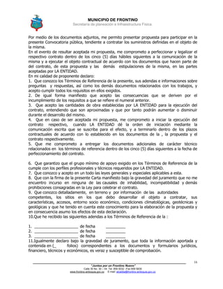 MUNICIPIO DE FRONTINO
Secretaría de planeación e Infraestructura Física.
____________________________________________________________________________________
“Juntos por un Frontino Nuevo”
Calle 30 No. 30 – 04 Tel: 859 5032 –Fax 859 5835
www.frontino-antioquia.gov.co E-mail: alcaldia@frontino-antioquia.gov.co
16
Por medio de los documentos adjuntos, me permito presentar propuesta para participar en la
presente Convocatoria pública, tendiente a contratar los suministros definidas en el objeto de
la misma.
En el evento de resultar aceptada mi propuesta, me comprometo a perfeccionar y legalizar el
respectivo contrato dentro de los cinco (5) días hábiles siguientes a la comunicación de la
misma y a ejecutar el objeto contractual de acuerdo con los documentos que hacen parte de
del contrato, de esta propuesta y las demás estipulaciones de la misma, en las partes
aceptadas por LA ENTIDAD.
En mi calidad de proponente declaro:
1. Que conozco los Términos de Referencia de la presente, sus adendas e informaciones sobre
preguntas y respuestas, así como los demás documentos relacionados con los trabajos, y
acepto cumplir todos los requisitos en ellos exigidos.
2. De igual forma manifiesto que acepto las consecuencias que se deriven por el
incumplimiento de los requisitos a que se refiere el numeral anterior.
3. Que acepto las cantidades de obra establecidas por LA ENTIDAD para la ejecución del
contrato, entendiendo que son aproximadas y que por tanto podrán aumentar o disminuir
durante el desarrollo del mismo.
4. Que en caso de ser aceptada mi propuesta, me comprometo a iniciar la ejecución del
contrato respectivo, cuando LA ENTIDAD dé la orden de iniciación mediante la
comunicación escrita que se suscriba para el efecto, y a terminarlo dentro de los plazos
contractuales de acuerdo con lo establecido en los documentos de la , la propuesta y el
contrato respectivamente.
5. Que me comprometo a entregar los documentos adicionales de carácter técnico
relacionados en los términos de referencia dentro de los cinco (5) días siguientes a la fecha de
perfeccionamiento del contrato.
6. Que garantizo que el grupo mínimo de apoyo exigido en los Términos de Referencia de la
cumple con los perfiles profesionales y técnicos requeridos por LA ENTIDAD.
7. Que conozco y acepto en un todo las leyes generales y especiales aplicables a esta.
8. Que con la firma de la presente Carta manifiesto bajo la gravedad del juramento que no me
encuentro incurso en ninguna de las causales de inhabilidad, incompatibilidad y demás
prohibiciones consagradas en la Ley para celebrar el contrato.
9. Que conozco detalladamente, en terreno y por información de las autoridades
competentes, los sitios en los que debo desarrollar el objeto a contratar, sus
características, accesos, entorno socio económico, condiciones climatológicas, geotécnicas y
geológicas y que he tenido en cuenta este conocimiento para la elaboración de la propuesta y
en consecuencia asumo los efectos de esta declaración.
10.Que he recibido las siguientes adendas a los Términos de Referencia de la :
1. ____________________ de fecha _________
2. ____________________ de fecha _________
3. ____________________ de fecha _________
11.Igualmente declaro bajo la gravedad de juramento, que toda la información aportada y
contenida en (_ folios) correspondientes a los documentos y formularios jurídicos,
financiero, técnicos y económicos, es veraz y susceptible de comprobación.
 