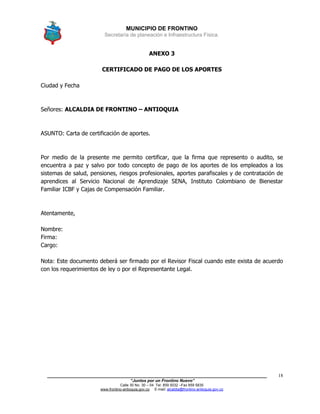 MUNICIPIO DE FRONTINO
Secretaría de planeación e Infraestructura Física.
____________________________________________________________________________________
“Juntos por un Frontino Nuevo”
Calle 30 No. 30 – 04 Tel: 859 5032 –Fax 859 5835
www.frontino-antioquia.gov.co E-mail: alcaldia@frontino-antioquia.gov.co
18
ANEXO 3
CERTIFICADO DE PAGO DE LOS APORTES
Ciudad y Fecha
Señores: ALCALDIA DE FRONTINO – ANTIOQUIA
ASUNTO: Carta de certificación de aportes.
Por medio de la presente me permito certificar, que la firma que represento o audito, se
encuentra a paz y salvo por todo concepto de pago de los aportes de los empleados a los
sistemas de salud, pensiones, riesgos profesionales, aportes parafiscales y de contratación de
aprendices al Servicio Nacional de Aprendizaje SENA, Instituto Colombiano de Bienestar
Familiar ICBF y Cajas de Compensación Familiar.
Atentamente,
Nombre:
Firma:
Cargo:
Nota: Este documento deberá ser firmado por el Revisor Fiscal cuando este exista de acuerdo
con los requerimientos de ley o por el Representante Legal.
 