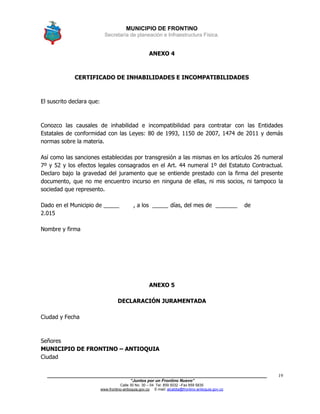MUNICIPIO DE FRONTINO
Secretaría de planeación e Infraestructura Física.
____________________________________________________________________________________
“Juntos por un Frontino Nuevo”
Calle 30 No. 30 – 04 Tel: 859 5032 –Fax 859 5835
www.frontino-antioquia.gov.co E-mail: alcaldia@frontino-antioquia.gov.co
19
ANEXO 4
CERTIFICADO DE INHABILIDADES E INCOMPATIBILIDADES
El suscrito declara que:
Conozco las causales de inhabilidad e incompatibilidad para contratar con las Entidades
Estatales de conformidad con las Leyes: 80 de 1993, 1150 de 2007, 1474 de 2011 y demás
normas sobre la materia.
Así como las sanciones establecidas por transgresión a las mismas en los artículos 26 numeral
7º y 52 y los efectos legales consagrados en el Art. 44 numeral 1º del Estatuto Contractual.
Declaro bajo la gravedad del juramento que se entiende prestado con la firma del presente
documento, que no me encuentro incurso en ninguna de ellas, ni mis socios, ni tampoco la
sociedad que represento.
Dado en el Municipio de _____ , a los _____ días, del mes de _______ de
2.015
Nombre y firma
ANEXO 5
DECLARACIÓN JURAMENTADA
Ciudad y Fecha
Señores
MUNICIPIO DE FRONTINO – ANTIOQUIA
Ciudad
 
