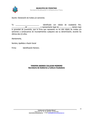 MUNICIPIO DE FRONTINO
Secretaría de planeación e Infraestructura Física.
____________________________________________________________________________________
“Juntos por un Frontino Nuevo”
Calle 30 No. 30 – 04 Tel: 859 5032 –Fax 859 5835
www.frontino-antioquia.gov.co E-mail: alcaldia@frontino-antioquia.gov.co
20
Asunto: Declaración de multas y/o sanciones.
Yo __________________________ identificado con cédula de ciudadanía Nro.
_______________de _____________, y representante legal de _____________, declaro bajo
la gravedad de juramento, que la firma que represento no ha sido objeto de multas y/o
sanciones a consecuencia de incumplimientos cualquiera sea su denominación, durante los
últimos dos (2) años.
Atentamente,
Nombre, Apellidos o Razón Social
Firma: Identificación Número.
YENIFER ANDREA CALLEJAS MORENO
Secretaria de Gobierno y Cultura Ciudadana
 