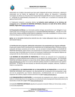 MUNICIPIO DE FRONTINO
Secretaría de planeación e Infraestructura Física.
____________________________________________________________________________________
“Juntos por un Frontino Nuevo”
Calle 30 No. 30 – 04 Tel: 859 5032 –Fax 859 5835
www.frontino-antioquia.gov.co E-mail: alcaldia@frontino-antioquia.gov.co
3
relacionado con el objeto, documento que hace parte integrante del proceso contractual, y además lo
relacionado con los Gastos de legalización del contrato- pólizas, de Impuestos y estampillas
municipales; las últimas así: Procultura 2%, Proacilo 4% Prohospital 00.3% el cual se imputará con cargo
al certificado de disponibilidad presupuestal Nº -051 emitido por la secretaría de hacienda para
vigencia fiscal de 2015.
1.7 Publicación Invitación a presentar ofertas: La invitación estará publicada en los términos del
cronograma en la ALCALDÍA DE FRONTINO ANTIOQUIA, Ubicada en la Calle 30 No 30-04, teléfono
8595032. Página Web www.contratos.gov.co
1.8 Presentación de Ofertas: Los interesados podrán entregar personalmente o por delegado sin que
medie poder para la entrega de la propuesta en ALCALDÍA FRONTINO ANTIOQUIA -, ubicada en la Calle
30 No 30-04, teléfono 8595832.SECRETARIA DE GOBIERNO Y CULTURA CIUDADANA en la fecha y hasta
el término dispuesto en el cronograma del presente proceso.
NOTA: NO SE RECIBIRÁN PROPUESTAS DESPUÉS DEL DÍA Y HORA SEÑALADOS PARA EL CIERRE DE LA
INVITACION PÚBLICA.
1.9 Verificación de la propuesta. Solicitud de aclaraciones a los proponentes por el grupo verificador
El plazo para realizar tanto la verificación de cumplimiento de la capacidad jurídica y financiera como la
evaluación del factor económico de la oferta, una vez cerrada la invitación pública. LA ALCALDÍA DE
FRONTINO ANTIOQUIA, podrá solicitar a los proponentes las aclaraciones y explicaciones que considere
necesarias, bajo el entendido que las mismas no constituyan modificaciones a los aspectos objetivos de
comparación de los ofrecimientos, ni sirvan para completar las propuestas.
1.10 INFORME DE EVALUACIÓN DE PROPUESTAS: El informe de evaluación de las propuestas se
publicará en la fecha dispuesta para el efecto en el cronograma del presente proceso, en la ALCALDÍA
FRONTINO ANTIOQUIA ubicada en la Calle 30 No 30-04, teléfono teléfono 8595832 y en la página Web
www.contratos.gov.co plazo en el cual los oferentes podrán presentar las observaciones que estimen
pertinentes. En ejercicio de esta facultad, los oferentes NO podrán completar, adicionar, modificar o
mejorar sus propuestas.
1.11 RESPUESTA A LAS OBSERVACIONES DE LA EVALUACIÓN DE LAS PROPUESTAS: LA ALCALDÍA DE
FRONTINO ANTIOQUIA, dará respuesta a las observaciones de la evaluación de las propuestas a cada
uno de los proponentes que hicieron observaciones, simultáneamente con la comunicación de
aceptación de la oferta y dejará constancia de ello en la página www.contratos.gov.co
1.12 COMUNICACIÓN DE ACEPTACIÓN: La comunicación de aceptación de la oferta se realizará a más
tardar en la fecha descrita en el cronograma, y se comunicará tanto al proponente favorecido como los no
favorecidos a través de la página Web www.contratos.gov.co
LA ALCALDÍA FRONTINO ANTIOQUIA adjudicará la presente Invitación Pública en forma total, es decir,
a un (1) solo proponente.
 