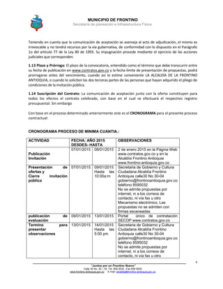 MUNICIPIO DE FRONTINO
Secretaría de planeación e Infraestructura Física.
____________________________________________________________________________________
“Juntos por un Frontino Nuevo”
Calle 30 No. 30 – 04 Tel: 859 5032 –Fax 859 5835
www.frontino-antioquia.gov.co E-mail: alcaldia@frontino-antioquia.gov.co
4
Teniendo en cuenta que la comunicación de aceptación se asemeja al acto de adjudicación, el mismo es
irrevocable y no tendrá recursos por la vía gubernativa, de conformidad con lo dispuesto en el Parágrafo
1o del artículo 77 de la Ley 80 de 1993. Su impugnación procede mediante el ejercicio de las acciones
judiciales que corresponden.
1.13 Plazo y Prórroga: El plazo de la convocatoria, entendido como el término que debe transcurrir entre
su fecha de publicación en www.contratos.gov.co y la fecha límite de presentación de propuestas, podrá
prorrogarse antes del vencimiento, cuando así lo estime conveniente LA ALCALDÍA DE LA FRONTINO
ANTIOQUIA, o cuando lo soliciten las dos terceras partes de las personas que hayan adquirido el pliego de
condiciones de la invitación pública.
1.14 Suscripción del Contrato: La comunicación de aceptación junto con la oferta constituyen para
todos los efectos el contrato celebrado, con base en el cual se efectuará el respectivo registro
presupuestal. Sin embargo
Con base en el proceso determinado anteriormente este es el CRONOGRAMA para el presente proceso
contractual:
CRONOGRAMA PROCESO DE MINIMA CUANTIA.:
ACTIVIDAD FECHA: AÑO 2015
DESDES- HASTA
OBSERVACIONES
Publicación
Invitación
07/01/2015 08/01/2015 2 de enero 2015 en la Página Web
www.contratos.gov.co y en la
Alcaldía Frontino Antioquia
www.frontino-antioquia.gov.co
Presentación de
ofertas y
Cierre invitación
pública
07/01/2015 09/01/2015
Hasta las
10:00a:m
Secretaria de Gobierno y Cultura
Ciudadana Alcaldía Frontino
Antioquia calle30 No 30-04
gobierno@frontinoantioquia.gov.co
teléfono 8595032
No se admite propuestas por
internet, ni a los correos de
contacto, ni vía fax u otro
Mecanismo electrónico. Las
propuestas no se admiten con
firmas escaneadas
publicación de
evaluación
09/01/2015 13/01/2015 Portal único de contratación
SECOP www.contratos.gov.co
Termino para
presentar
observaciones
13/01/2015 14/01/2015
Hasta las
5:00 pm
Secretaria de Gobierno y Cultura
Ciudadana Alcaldía Frontino
Antioquia calle30 No 30-04
gobierno@frontinoantioquia.gov.co
teléfono 8595032
No se admite propuestas por
internet, ni a los correos de
contacto, ni vía fax u otro
 