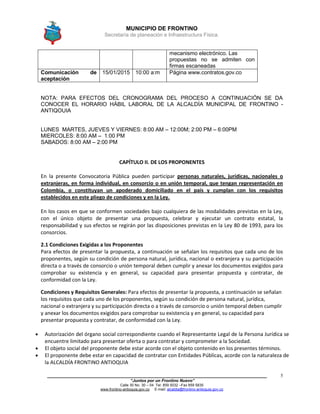 MUNICIPIO DE FRONTINO
Secretaría de planeación e Infraestructura Física.
____________________________________________________________________________________
“Juntos por un Frontino Nuevo”
Calle 30 No. 30 – 04 Tel: 859 5032 –Fax 859 5835
www.frontino-antioquia.gov.co E-mail: alcaldia@frontino-antioquia.gov.co
5
mecanismo electrónico. Las
propuestas no se admiten con
firmas escaneadas
Comunicación de
aceptación
15/01/2015 10:00 a:m Página www.contratos.gov.co
NOTA: PARA EFECTOS DEL CRONOGRAMA DEL PROCESO A CONTINUACIÓN SE DA
CONOCER EL HORARIO HÁBIL LABORAL DE LA ALCALDÍA MUNICIPAL DE FRONTINO -
ANTIQOUIA
LUNES MARTES, JUEVES Y VIERNES: 8:00 AM – 12:00M; 2:00 PM – 6:00PM
MIERCOLES: 8:00 AM – 1:00 PM
SABADOS: 8:00 AM – 2:00 PM
CAPÍTULO II. DE LOS PROPONENTES
En la presente Convocatoria Pública pueden participar personas naturales, jurídicas, nacionales o
extranjeras, en forma individual, en consorcio o en unión temporal, que tengan representación en
Colombia, o constituyan un apoderado domiciliado en el país y cumplan con los requisitos
establecidos en este pliego de condiciones y en la Ley.
En los casos en que se conformen sociedades bajo cualquiera de las modalidades previstas en la Ley,
con el único objeto de presentar una propuesta, celebrar y ejecutar un contrato estatal, la
responsabilidad y sus efectos se regirán por las disposiciones previstas en la Ley 80 de 1993, para los
consorcios.
2.1 Condiciones Exigidas a los Proponentes
Para efectos de presentar la propuesta, a continuación se señalan los requisitos que cada uno de los
proponentes, según su condición de persona natural, jurídica, nacional o extranjera y su participación
directa o a través de consorcio o unión temporal deben cumplir y anexar los documentos exigidos para
comprobar su existencia y en general, su capacidad para presentar propuesta y contratar, de
conformidad con la Ley.
Condiciones y Requisitos Generales: Para efectos de presentar la propuesta, a continuación se señalan
los requisitos que cada uno de los proponentes, según su condición de persona natural, jurídica,
nacional o extranjera y su participación directa o a través de consorcio o unión temporal deben cumplir
y anexar los documentos exigidos para comprobar su existencia y en general, su capacidad para
presentar propuesta y contratar, de conformidad con la Ley.
 Autorización del órgano social correspondiente cuando el Representante Legal de la Persona Jurídica se
encuentre limitado para presentar oferta o para contratar y comprometer a la Sociedad.
 El objeto social del proponente debe estar acorde con el objeto contenido en los presentes términos.
 El proponente debe estar en capacidad de contratar con Entidades Públicas, acorde con la naturaleza de
la ALCALDÍA FRONTINO ANTIOQUIA
 