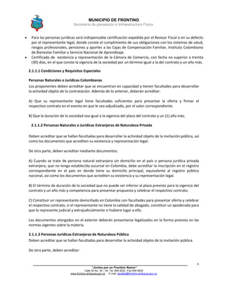 MUNICIPIO DE FRONTINO
Secretaría de planeación e Infraestructura Física.
____________________________________________________________________________________
“Juntos por un Frontino Nuevo”
Calle 30 No. 30 – 04 Tel: 859 5032 –Fax 859 5835
www.frontino-antioquia.gov.co E-mail: alcaldia@frontino-antioquia.gov.co
6
 Para las personas jurídicas será indispensable certificación expedida por el Revisor Fiscal o en su defecto
por el representante legal, donde conste el cumplimiento de sus obligaciones con los sistemas de salud,
riesgos profesionales, pensiones y aportes a las Cajas de Compensación Familiar, Instituto Colombiano
de Bienestar Familiar y Servicio Nacional de Aprendizaje.
 Certificado de existencia y representación de la Cámara de Comercio, con fecha no superior a treinta
(30) días, en el que conste la vigencia de la sociedad por un término igual a la del contrato y un año más.
2.1.1.1 Condiciones y Requisitos Especiales
Personas Naturales o Jurídicas Colombianas
Los proponentes deben acreditar que se encuentran en capacidad y tienen facultades para desarrollar
la actividad objeto de la contratación. Además de lo anterior, deberán acreditar:
A) Que su representante legal tiene facultades suficientes para presentar la oferta y firmar el
respectivo contrato en el evento en que le sea adjudicado, por el valor correspondiente.
B) Que la duración de la sociedad sea igual a la vigencia del plazo del contrato y un (1) año más.
2.1.1.2 Personas Naturales o Jurídicas Extranjeras de Naturaleza Privada
Deben acreditar que se hallan facultadas para desarrollar la actividad objeto de la invitación pública, así
como los documentos que acrediten su existencia y representación legal.
De otra parte, deben acreditar mediante documentos:
A) Cuando se trate de persona natural extranjera sin domicilio en el país o persona jurídica privada
extranjera, que no tenga establecida sucursal en Colombia, debe acreditar la inscripción en el registro
correspondiente en el país en donde tiene su domicilio principal, equivalente al registro público
nacional, así como los documentos que acrediten su existencia y su representación legal.
B) El término de duración de la sociedad que no puede ser inferior al plazo previsto para la vigencia del
contrato y un año más y competencia para presentar propuesta y celebrar el respectivo contrato.
C) Constituir un representante domiciliado en Colombia con facultades para presentar oferta y celebrar
el respectivo contrato; si el representante no tiene la calidad de abogado, constituir un apoderado para
que lo represente judicial y extrajudicialmente si hubiere lugar a ello.
Los documentos otorgados en el exterior deberán presentarse legalizados en la forma prevista en las
normas vigentes sobre la materia.
2.1.1.3 Personas Jurídicas Extranjeras de Naturaleza Pública
Deben acreditar que se hallan facultadas para desarrollar la actividad objeto de la invitación pública.
De otra parte, deben acreditar:
 