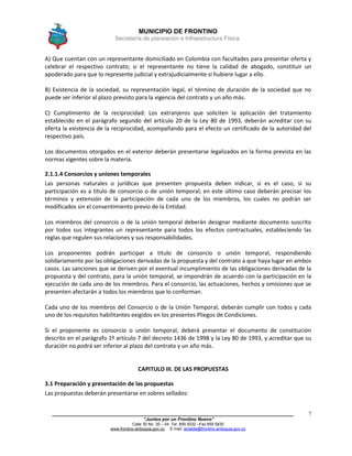 MUNICIPIO DE FRONTINO
Secretaría de planeación e Infraestructura Física.
____________________________________________________________________________________
“Juntos por un Frontino Nuevo”
Calle 30 No. 30 – 04 Tel: 859 5032 –Fax 859 5835
www.frontino-antioquia.gov.co E-mail: alcaldia@frontino-antioquia.gov.co
7
A) Que cuentan con un representante domiciliado en Colombia con facultades para presentar oferta y
celebrar el respectivo contrato; si el representante no tiene la calidad de abogado, constituir un
apoderado para que lo represente judicial y extrajudicialmente si hubiere lugar a ello.
B) Existencia de la sociedad, su representación legal, el término de duración de la sociedad que no
puede ser inferior al plazo previsto para la vigencia del contrato y un año más.
C) Cumplimiento de la reciprocidad: Los extranjeros que soliciten la aplicación del tratamiento
establecido en el parágrafo segundo del artículo 20 de la Ley 80 de 1993, deberán acreditar con su
oferta la existencia de la reciprocidad, acompañando para el efecto un certificado de la autoridad del
respectivo país.
Los documentos otorgados en el exterior deberán presentarse legalizados en la forma prevista en las
normas vigentes sobre la materia.
2.1.1.4 Consorcios y uniones temporales
Las personas naturales o jurídicas que presenten propuesta deben indicar, si es el caso, si su
participación es a título de consorcio o de unión temporal; en este último caso deberán precisar los
términos y extensión de la participación de cada uno de los miembros, los cuales no podrán ser
modificados sin el consentimiento previo de la Entidad.
Los miembros del consorcio o de la unión temporal deberán designar mediante documento suscrito
por todos sus integrantes un representante para todos los efectos contractuales, estableciendo las
reglas que regulen sus relaciones y sus responsabilidades.
Los proponentes podrán participar a titulo de consorcio o unión temporal, respondiendo
solidariamente por las obligaciones derivadas de la propuesta y del contrato a que haya lugar en ambos
casos. Las sanciones que se deriven por el eventual incumplimiento de las obligaciones derivadas de la
propuesta y del contrato, para la unión temporal, se impondrán de acuerdo con la participación en la
ejecución de cada uno de los miembros. Para el consorcio, las actuaciones, hechos y omisiones que se
presenten afectarán a todos los miembros que lo conforman.
Cada uno de los miembros del Consorcio o de la Unión Temporal, deberán cumplir con todos y cada
uno de los requisitos habilitantes exigidos en los presentes Pliegos de Condiciones.
Si el proponente es consorcio o unión temporal, deberá presentar el documento de constitución
descrito en el parágrafo 1º artículo 7 del decreto 1436 de 1998 y la Ley 80 de 1993, y acreditar que su
duración no podrá ser inferior al plazo del contrato y un año más.
CAPITULO III. DE LAS PROPUESTAS
3.1 Preparación y presentación de las propuestas
Las propuestas deberán presentarse en sobres sellados:
 
