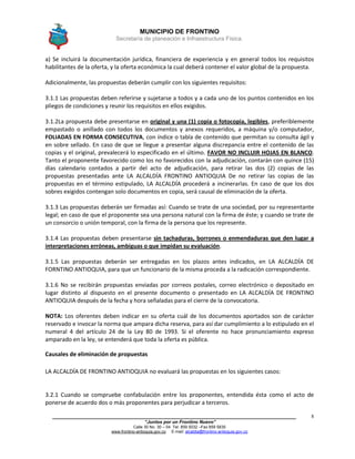 MUNICIPIO DE FRONTINO
Secretaría de planeación e Infraestructura Física.
____________________________________________________________________________________
“Juntos por un Frontino Nuevo”
Calle 30 No. 30 – 04 Tel: 859 5032 –Fax 859 5835
www.frontino-antioquia.gov.co E-mail: alcaldia@frontino-antioquia.gov.co
8
a) Se incluirá la documentación jurídica, financiera de experiencia y en general todos los requisitos
habilitantes de la oferta, y la oferta económica la cual deberá contener el valor global de la propuesta.
Adicionalmente, las propuestas deberán cumplir con los siguientes requisitos:
3.1.1 Las propuestas deben referirse y sujetarse a todos y a cada uno de los puntos contenidos en los
pliegos de condiciones y reunir los requisitos en ellos exigidos.
3.1.2La propuesta debe presentarse en original y una (1) copia o fotocopia, legibles, preferiblemente
empastado o anillado con todos los documentos y anexos requeridos, a máquina y/o computador,
FOLIADAS EN FORMA CONSECUTIVA, con índice o tabla de contenido que permitan su consulta ágil y
en sobre sellado. En caso de que se llegue a presentar alguna discrepancia entre el contenido de las
copias y el original, prevalecerá lo especificado en el último. FAVOR NO INCLUIR HOJAS EN BLANCO.
Tanto el proponente favorecido como los no favorecidos con la adjudicación, contarán con quince (15)
días calendario contados a partir del acto de adjudicación, para retirar las dos (2) copias de las
propuestas presentadas ante LA ALCALDÍA FRONTINO ANTIOQUIA De no retirar las copias de las
propuestas en el término estipulado, LA ALCALDÍA procederá a incinerarlas. En caso de que los dos
sobres exigidos contengan solo documentos en copia, será causal de eliminación de la oferta.
3.1.3 Las propuestas deberán ser firmadas así: Cuando se trate de una sociedad, por su representante
legal; en caso de que el proponente sea una persona natural con la firma de éste; y cuando se trate de
un consorcio o unión temporal, con la firma de la persona que los represente.
3.1.4 Las propuestas deben presentarse sin tachaduras, borrones o enmendaduras que den lugar a
interpretaciones erróneas, ambiguas o que impidan su evaluación.
3.1.5 Las propuestas deberán ser entregadas en los plazos antes indicados, en LA ALCALDÍA DE
FORNTINO ANTIOQUIA, para que un funcionario de la misma proceda a la radicación correspondiente.
3.1.6 No se recibirán propuestas enviadas por correos postales, correo electrónico o depositado en
lugar distinto al dispuesto en el presente documento o presentado en LA ALCALDÍA DE FRONTINO
ANTIOQUIA después de la fecha y hora señaladas para el cierre de la convocatoria.
NOTA: Los oferentes deben indicar en su oferta cuál de los documentos aportados son de carácter
reservado e invocar la norma que ampara dicha reserva, para así dar cumplimiento a lo estipulado en el
numeral 4 del artículo 24 de la Ley 80 de 1993. Si el oferente no hace pronunciamiento expreso
amparado en la ley, se entenderá que toda la oferta es pública.
Causales de eliminación de propuestas
LA ALCALDÍA DE FRONTINO ANTIOQUIA no evaluará las propuestas en los siguientes casos:
3.2.1 Cuando se compruebe confabulación entre los proponentes, entendida ésta como el acto de
ponerse de acuerdo dos o más proponentes para perjudicar a terceros.
 