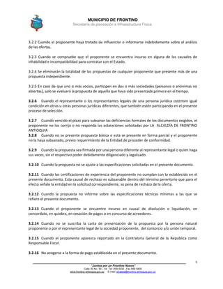 MUNICIPIO DE FRONTINO
Secretaría de planeación e Infraestructura Física.
____________________________________________________________________________________
“Juntos por un Frontino Nuevo”
Calle 30 No. 30 – 04 Tel: 859 5032 –Fax 859 5835
www.frontino-antioquia.gov.co E-mail: alcaldia@frontino-antioquia.gov.co
9
3.2.2 Cuando el proponente haya tratado de influenciar o informarse indebidamente sobre el análisis
de las ofertas.
3.2.3 Cuando se compruebe que el proponente se encuentra incurso en alguna de las causales de
inhabilidad e incompatibilidad para contratar con el Estado.
3.2.4 Se eliminarán la totalidad de las propuestas de cualquier proponente que presente más de una
propuesta independiente.
3.2.5 En caso de que uno o más socios, participen en dos o más sociedades (personas o anónimas no
abiertas), solo se evaluará la propuesta de aquella que haya sido presentada primera en el tiempo.
3.2.6 Cuando el representante o los representantes legales de una persona jurídica ostenten igual
condición en otras u otras personas jurídicas diferentes, que también estén participando en el presente
proceso de selección.
3.2.7 Cuando vencido el plazo para subsanar las deficiencias formales de los documentos exigidos, el
proponente no los corrija o no responda las aclaraciones solicitadas por LA ALCALDÍA DE FRONTINO
ANTIOQUIA
3.2.8 Cuando no se presente propuesta básica o esta se presente en forma parcial y el proponente
no la haya subsanado, previo requerimiento de la Entidad de proceder de conformidad.
3.2.9 Cuando la propuesta sea firmada por una persona diferente al representante legal o quien haga
sus veces, sin el respectivo poder debidamente diligenciado y legalizado.
3.2.10 Cuando la propuesta no se ajuste a las especificaciones solicitadas en el presente documento.
3.2.11 Cuando las certificaciones de experiencia del proponente no cumplan con lo establecido en el
presente documento. Esta causal de rechazo es subsanable dentro del término perentorio que para el
efecto señale la entidad en la solicitud correspondiente, so pena de rechazo de la oferta.
3.2.12 Cuando la propuesta no informe sobre las especificaciones técnicas mínimas a las que se
refiere el presente documento.
3.2.13 Cuando el proponente se encuentre incurso en causal de disolución o liquidación, en
concordato, en quiebra, en cesación de pagos o en concurso de acreedores.
3.2.14 Cuando no se suscriba la carta de presentación de la propuesta por la persona natural
proponente o por el representante legal de la sociedad proponente, del consorcio y/o unión temporal.
3.2.15 Cuando el proponente aparezca reportado en la Contraloría General de la República como
Responsable Fiscal.
3.2.16 No acogerse a la forma de pago establecida en el presente documento.
 