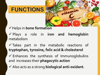 Helps in bone formation
 Plays a role in iron and hemoglobin
metabolism
Takes part in the metabolic reactions of
tryptophan, tyrosine, folic acid & cholesterol
 Enhances the synthesis of Immunoglobulins
and increases their phagocytic action
 Also acts as a strong biological anti-oxidant.
 