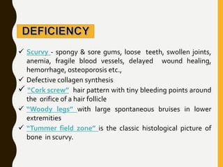  Scurvy - spongy & sore gums, loose teeth, swollen joints,
anemia, fragile blood vessels, delayed wound healing,
hemorrhage, osteoporosis etc.,
 Defective collagen synthesis
 “Cork screw” hair pattern with tiny bleeding points around
the orifice of a hair follicle
 “Woody legs” with large spontaneous bruises in lower
extremities
 “Tummer field zone” is the classic histological picture of
bone in scurvy.
 