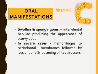 ORAL
MANIFESTATIONS
 Swollen & spongy gums – inter-dental
papillae producing the appearance of
scurvy buds
 In severe cases - hemorrhages to
periodontal membranes followed by
loss of bone & loosening of teeth occurs
 