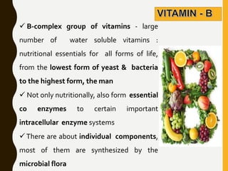  B-complex group of vitamins - large
number of water soluble vitamins :
nutritional essentials for all forms of life,
from the lowest form of yeast & bacteria
to the highest form, the man
 Not only nutritionally, also form essential
co enzymes to certain important
intracellular enzyme systems
There are about individual components,
most of them are synthesized by the
microbial flora
 