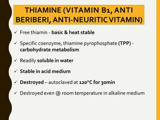 THIAMINE (VITAMIN B1, ANTI
BERIBERI,ANTI-NEURITICVITAMIN)
 Free thiamin - basic & heat stable
 Specific coenzyme, thiamine pyrophosphate (TPP) -
carbohydrate metabolism
 Readily soluble in water
 Stable in acid medium
 Destroyed – autoclaved at 120°C for 30min
 Destroyed even @ room temperature in alkaline medium
 