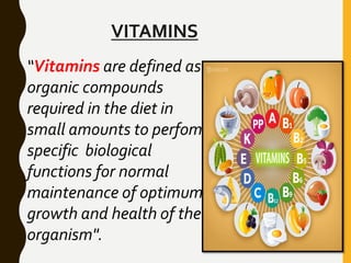 VITAMINS
“Vitamins are defined as
organic compounds
required in the diet in
small amounts to perfom
specific biological
functions for normal
maintenance of optimum
growth and health of the
organism".
 