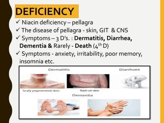 DEFICIENCY
 Niacin deficiency – pellagra
The disease of pellagra - skin, GIT & CNS
 Symptoms – 3 D’s. : Dermatitis, Diarrhea,
Dementia & Rarely - Death (4th D)
 Symptoms - anxiety, irritability, poor memory,
insomnia etc.
 