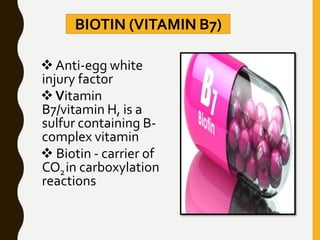 BIOTIN (VITAMIN B7)
 Anti-egg white
injury factor
Vitamin
B7/vitamin H, is a
sulfur containing B-
complex vitamin
 Biotin - carrier of
CO2in carboxylation
reactions
 
