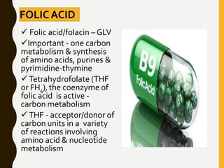 FOLICACID
 Folic acid/folacin – GLV
Important - one carbon
metabolism & synthesis
of amino acids, purines &
pyrimidine-thymine
Tetrahydrofolate (THF
or FH4),the coenzyme of
folic acid is active -
carbon metabolism
THF - acceptor/donor of
carbon units in a variety
of reactions involving
amino acid & nucleotide
metabolism
 