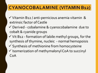 CYANOCOBALAMINE (VITAMIN B12)
Vitamin B12 / anti-pernicious anemia vitamin &
extrinsic factor ofCastle
 Derived - cobalamine & cyanocobalamine due to
cobalt & cyanide groups
Vit B12 - formation of labile methyl groups, for the
synthesis of thymine, nucleic - normal hemopoisis
 Synthesis of methionine from homocysteine
 Isomerization of methymalonylCoA to succinyl
CoA
 