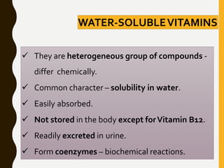  They are heterogeneous group of compounds -
differ chemically.
 Common character – solubility in water.
 Easily absorbed.
 Not stored in the body except forVitamin B12.
 Readily excreted in urine.
 Form coenzymes – biochemical reactions.
WATER-SOLUBLEVITAMINS
 