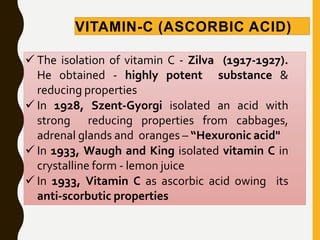 VITAMIN-C (ASCORBIC ACID)
 The isolation of vitamin C - Zilva (1917-1927).
He obtained - highly potent substance &
reducing properties
 In 1928, Szent-Gyorgi isolated an acid with
strong reducing properties from cabbages,
adrenal glands and oranges – “Hexuronic acid"
 In 1933, Waugh and King isolated vitamin C in
crystalline form - lemon juice
 In 1933, Vitamin C as ascorbic acid owing its
anti-scorbutic properties
 