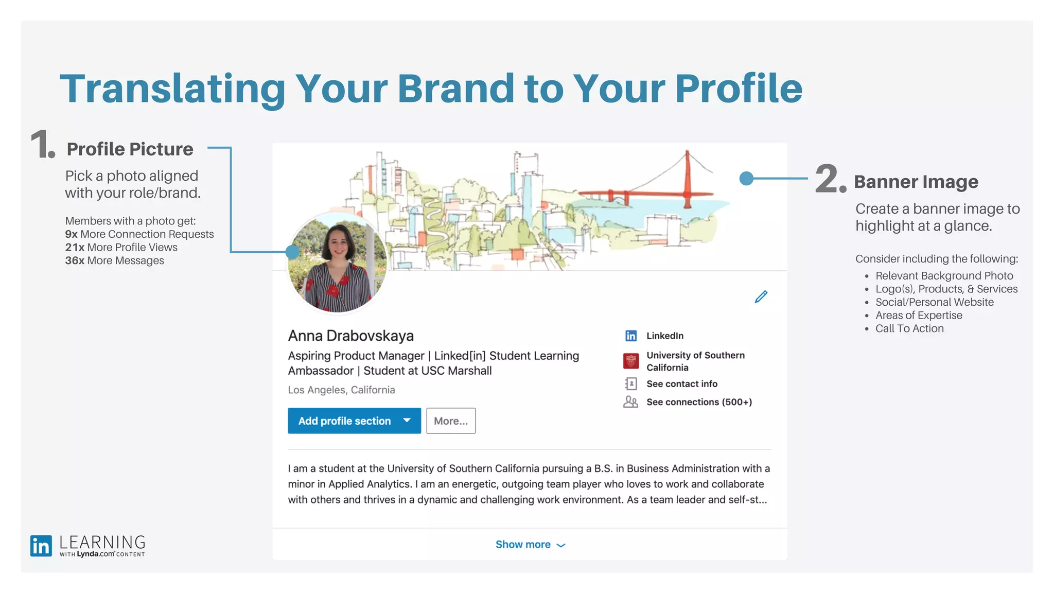 Translating Your Brand to Your Profile
1.
2.
Profile Picture
Banner ImagePick a photo aligned
with your role/brand.
Members with a photo get:
9x More Connection Requests
21x More Profile Views
36x More Messages
Create a banner image to
highlight at a glance.
Consider including the following:
Relevant Background Photo
Logo(s), Products, & Services
Social/Personal Website
Areas of Expertise
Call To Action
 
