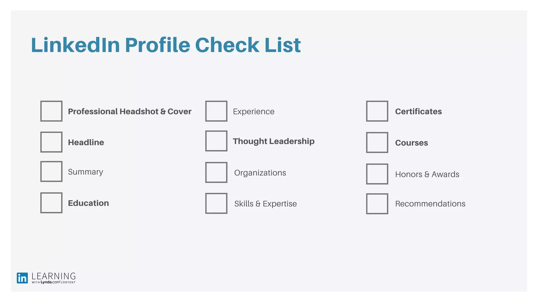 LinkedIn Profile Check List
Professional Headshot & Cover Experience
Summary
Headline
Skills & ExpertiseEducation
Organizations
Courses
Honors & Awards
Recommendations
Certificates
Thought Leadership
 