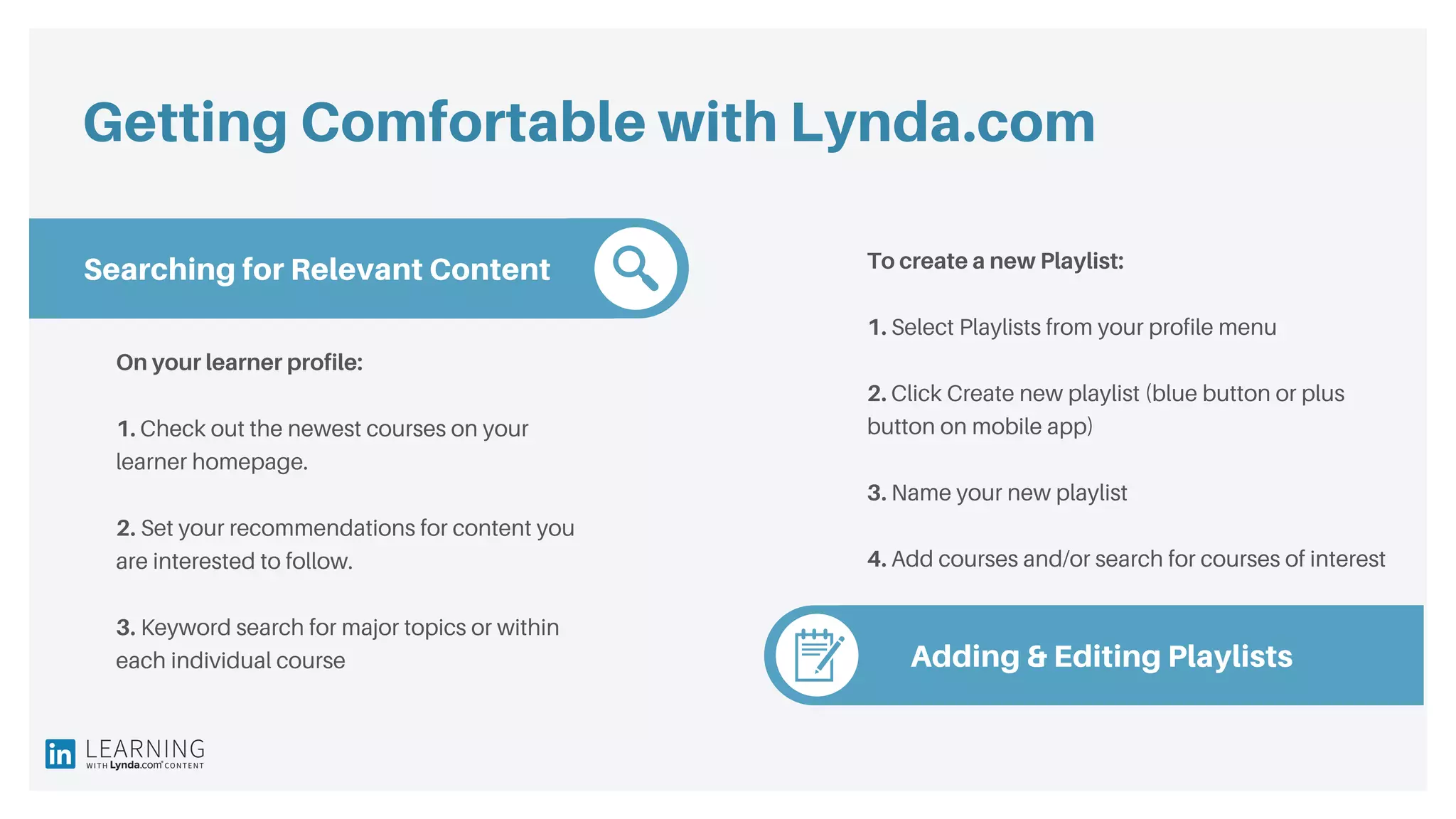Getting Comfortable with Lynda.com
Searching for Relevant Content
Adding & Editing Playlists
On your learner profile:
1. Check out the newest courses on your
learner homepage.
2. Set your recommendations for content you
are interested to follow.
3. Keyword search for major topics or within
each individual course
To create a new Playlist:
1. Select Playlists from your profile menu
2. Click Create new playlist (blue button or plus
button on mobile app)
3. Name your new playlist
4. Add courses and/or search for courses of interest
 
