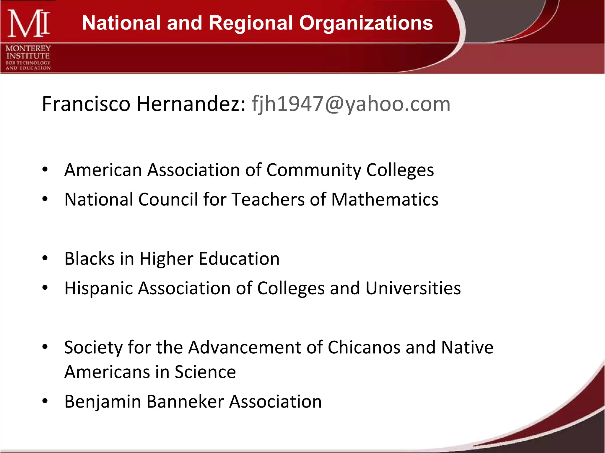 National and Regional Organizations Francisco Hernandez:  [email_address] American Association of Community Colleges National Council for Teachers of Mathematics Blacks in Higher Education Hispanic Association of Colleges and Universities Society for the Advancement of Chicanos and Native Americans in Science Benjamin Banneker Association 