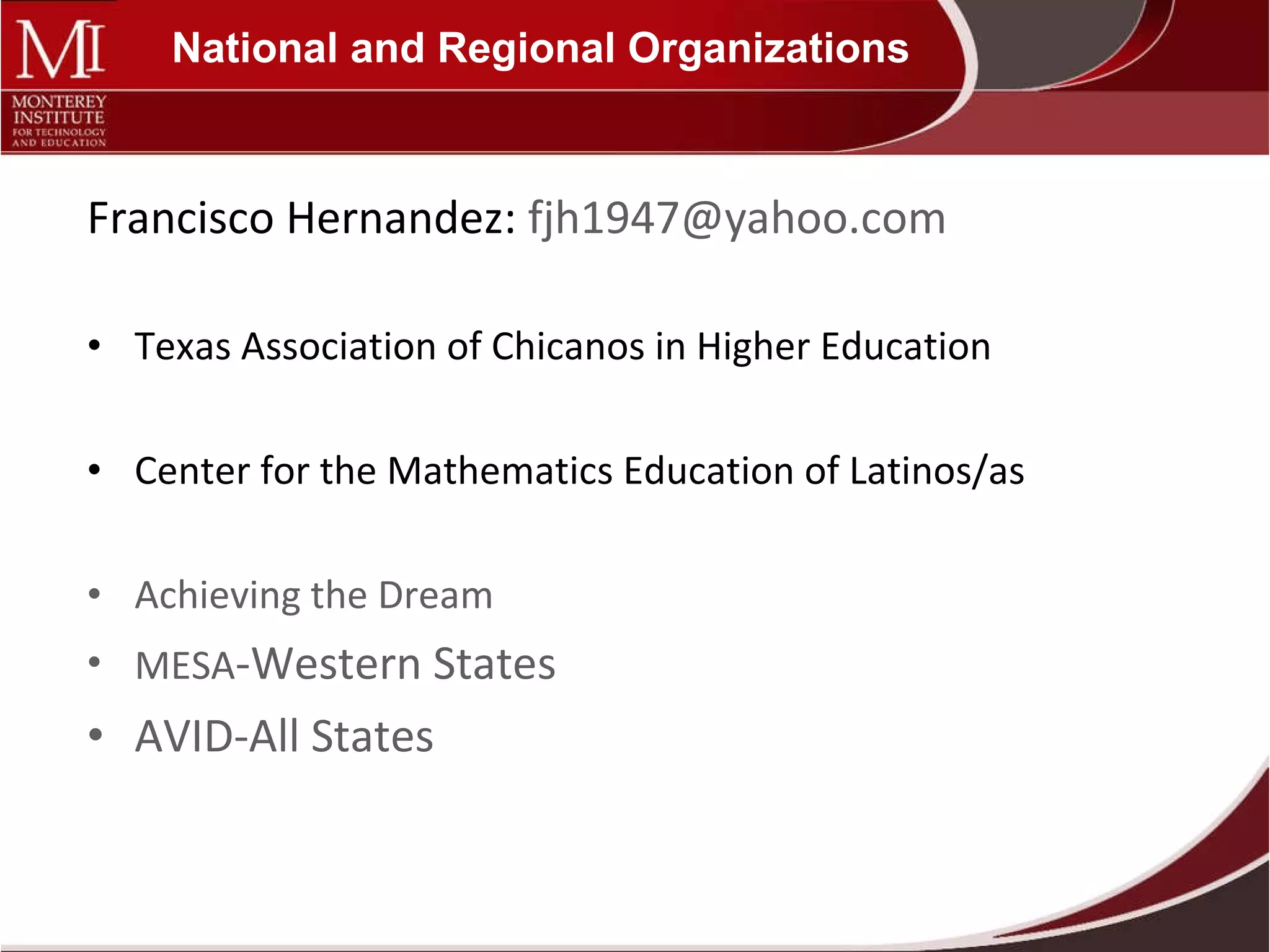 National and Regional Organizations Francisco Hernandez:  [email_address] Texas Association of Chicanos in Higher Education Center for the Mathematics Education of Latinos/as Achieving the Dream MESA -Western States AVID-All States 