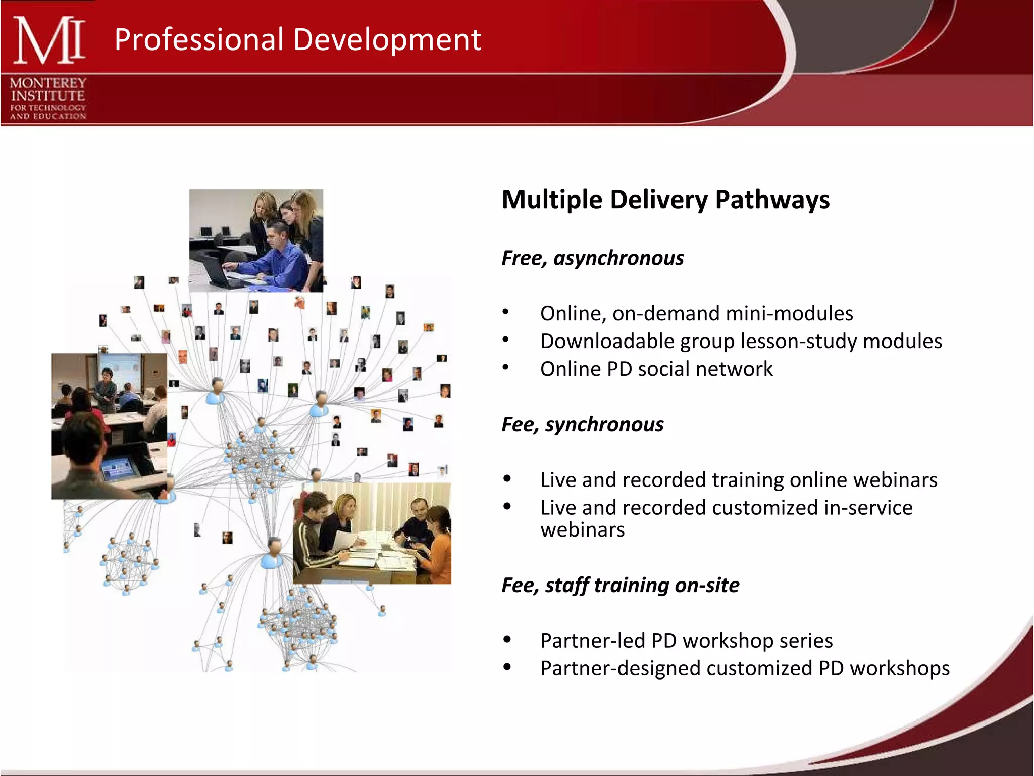 Multiple Delivery Pathways Free, asynchronous Online, on-demand mini-modules Downloadable group lesson-study modules Online PD social network Fee, synchronous  Live and recorded training online webinars Live and recorded customized in-service webinars Fee, staff training on-site Partner-led PD workshop series Partner-designed customized PD workshops Professional Development 