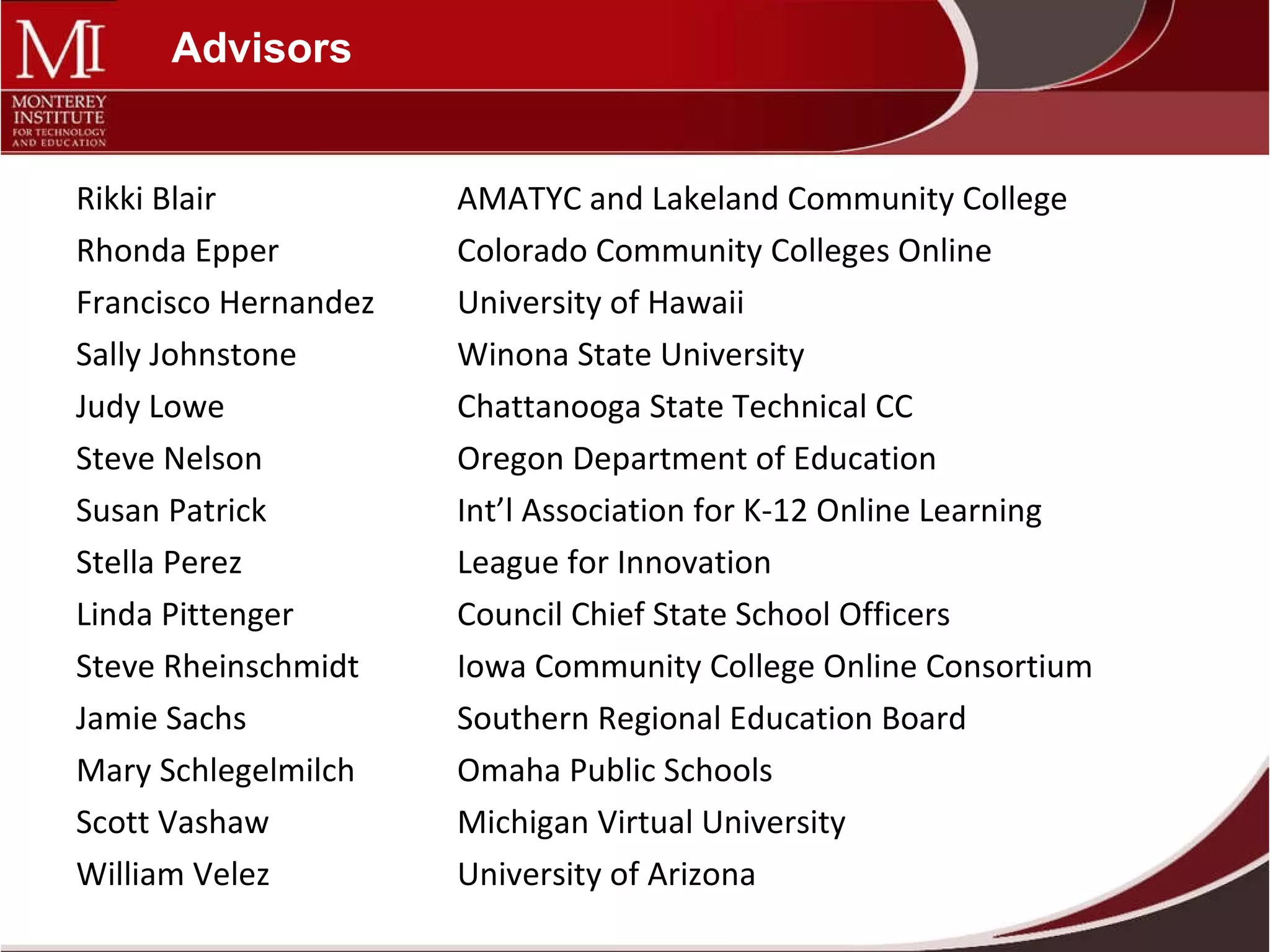 Advisors Rikki Blair AMATYC and Lakeland Community College Rhonda Epper Colorado Community Colleges Online Francisco Hernandez University of Hawaii Sally Johnstone Winona State University Judy Lowe Chattanooga State Technical CC Steve Nelson  Oregon Department of Education Susan Patrick  Int’l Association for K-12 Online Learning Stella Perez   League for Innovation Linda Pittenger Council Chief State School Officers Steve Rheinschmidt Iowa Community College Online Consortium Jamie Sachs Southern Regional Education Board Mary Schlegelmilch Omaha Public Schools Scott Vashaw Michigan Virtual University William Velez University of Arizona 