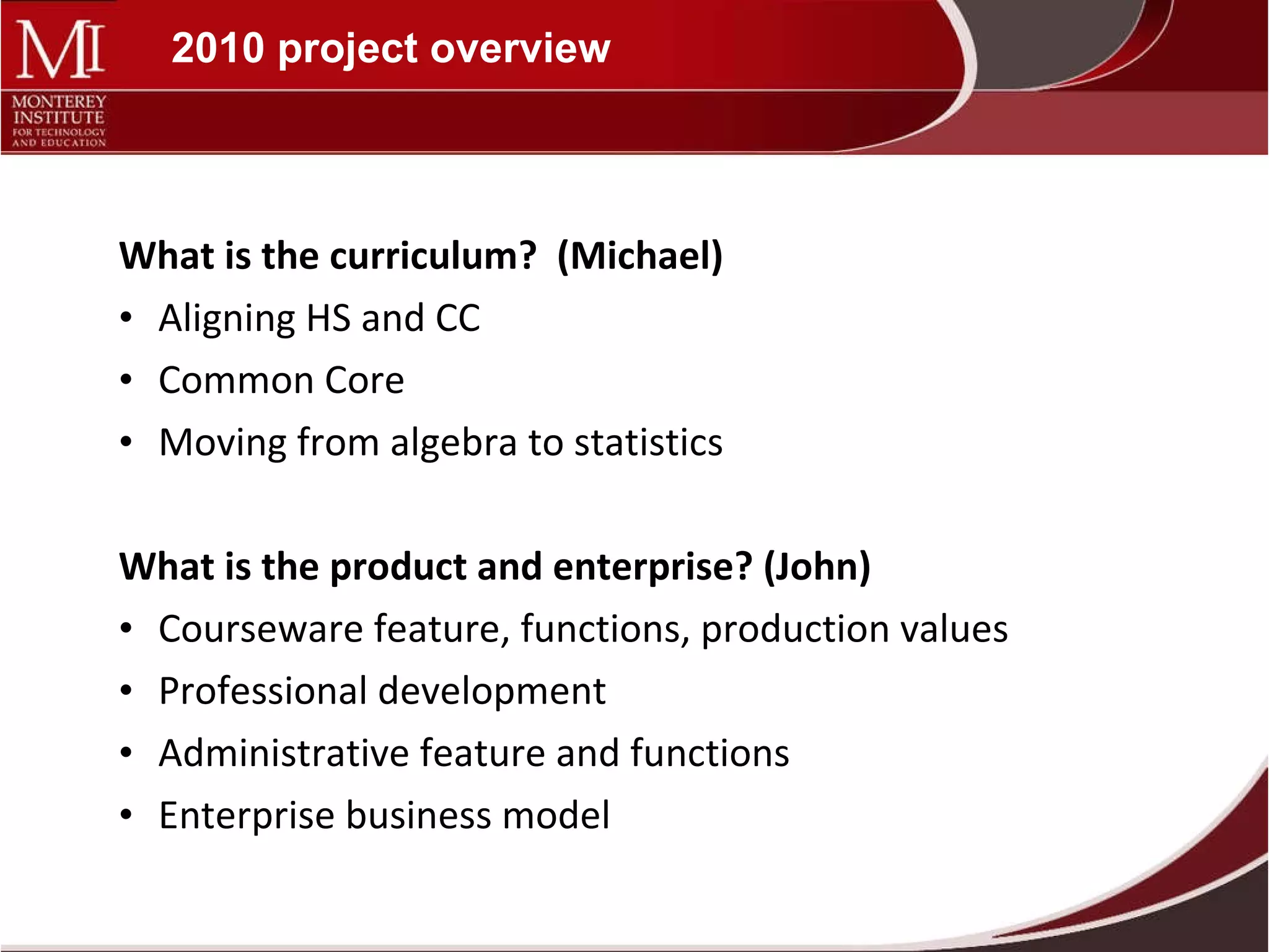2010 project overview What is the curriculum?  (Michael) Aligning HS and CC Common Core Moving from algebra to statistics What is the product and enterprise? (John) Courseware feature, functions, production values Professional development Administrative feature and functions Enterprise business model 