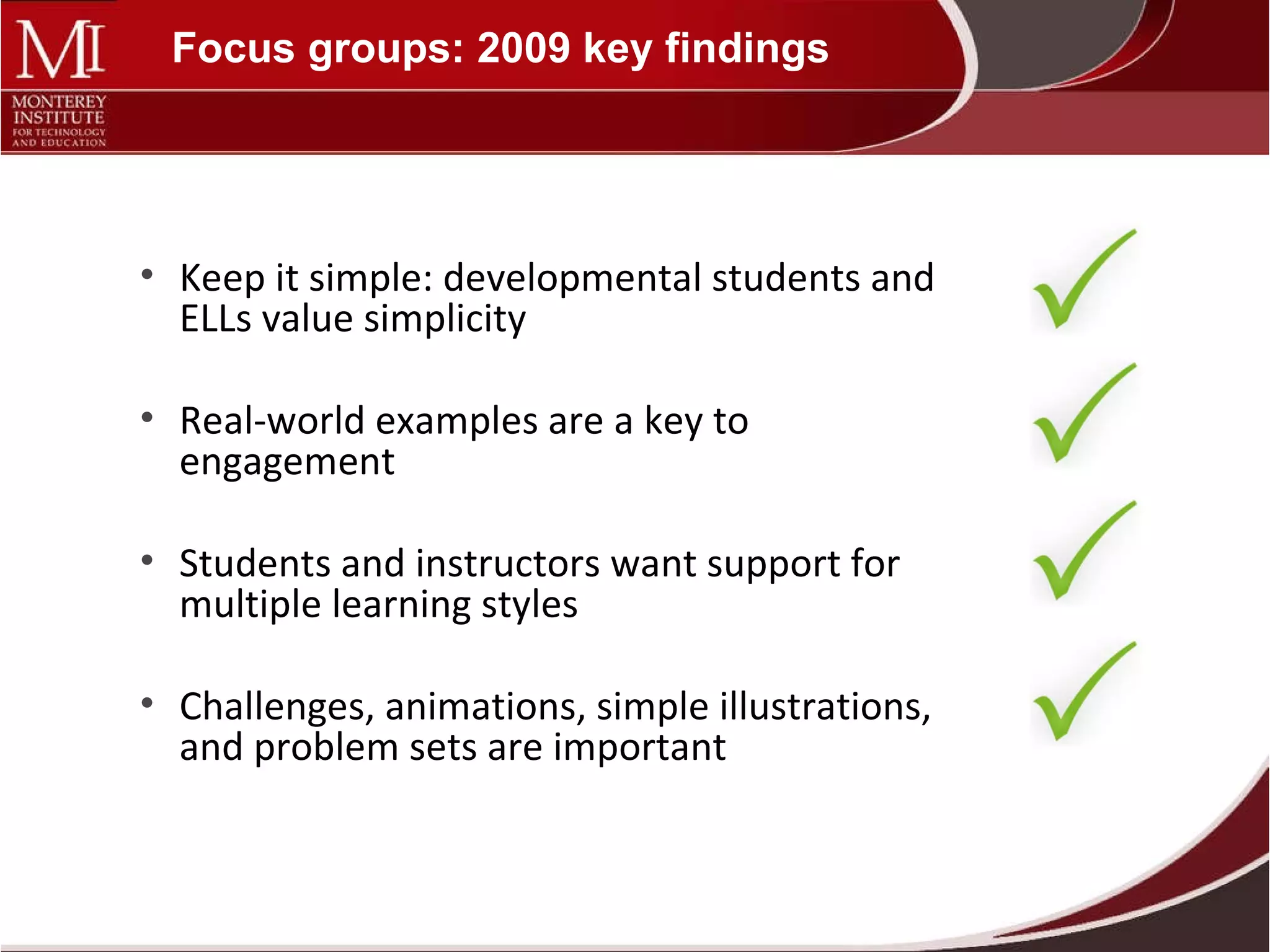 Focus groups: 2009 key findings Keep it simple: developmental students and ELLs value simplicity Real-world examples are a key to engagement Students and instructors want support for multiple learning styles Challenges, animations, simple illustrations, and problem sets are important 
