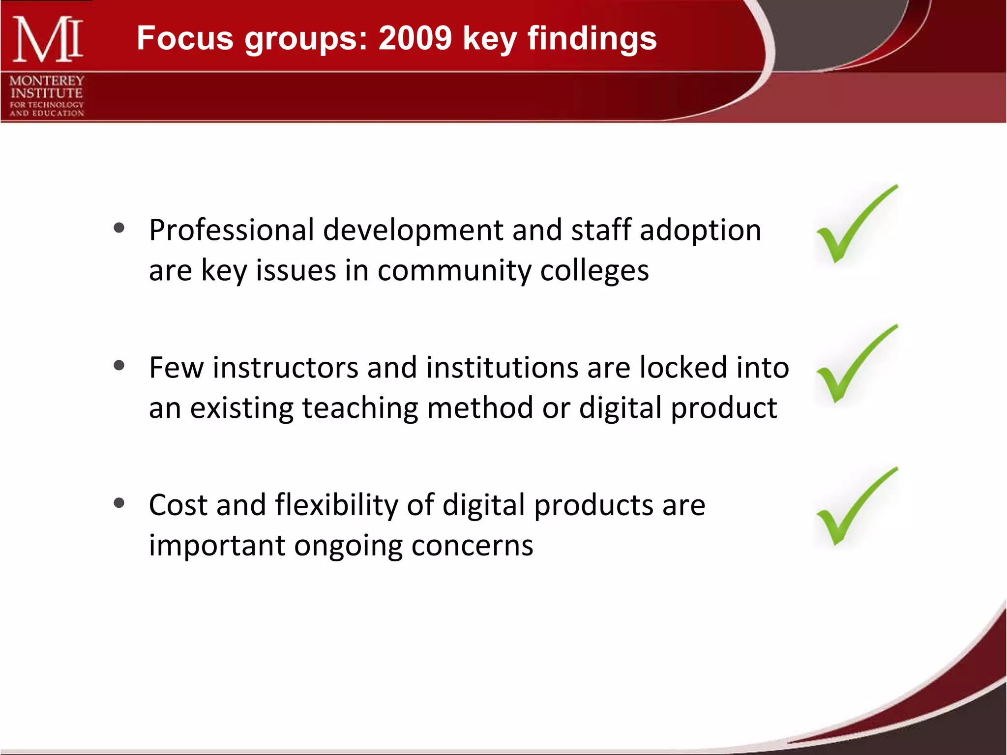 Focus groups: 2009 key findings Professional development and staff adoption are key issues in community colleges Few instructors and institutions are locked into an existing teaching method or digital product Cost and flexibility of digital products are important ongoing concerns 