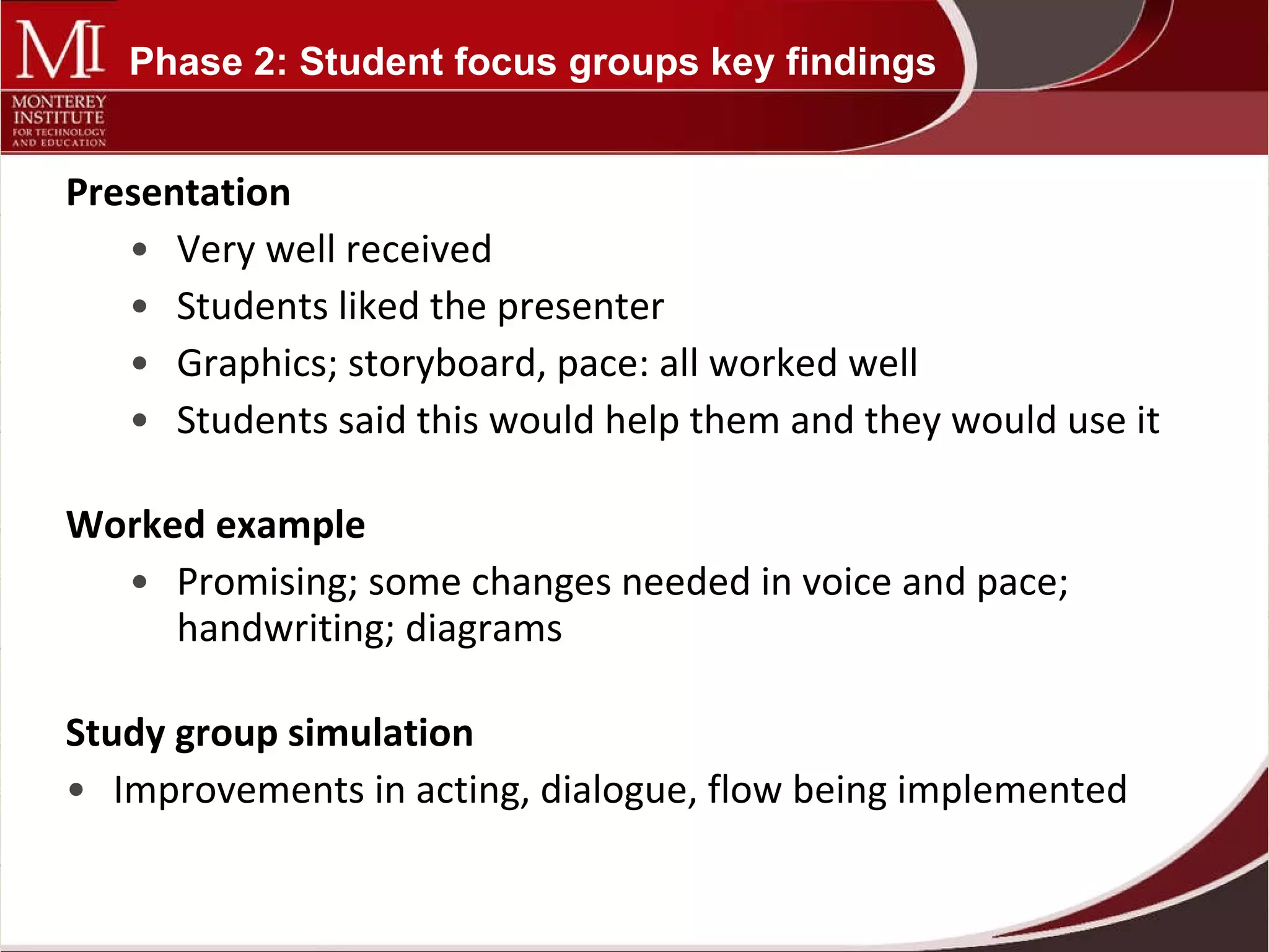 Presentation Very well received Students liked the presenter Graphics; storyboard, pace: all worked well Students said this would help them and they would use it Worked example Promising; some changes needed in voice and pace; handwriting; diagrams Study group simulation Improvements in acting, dialogue, flow being implemented Phase 2: Student focus groups key findings 