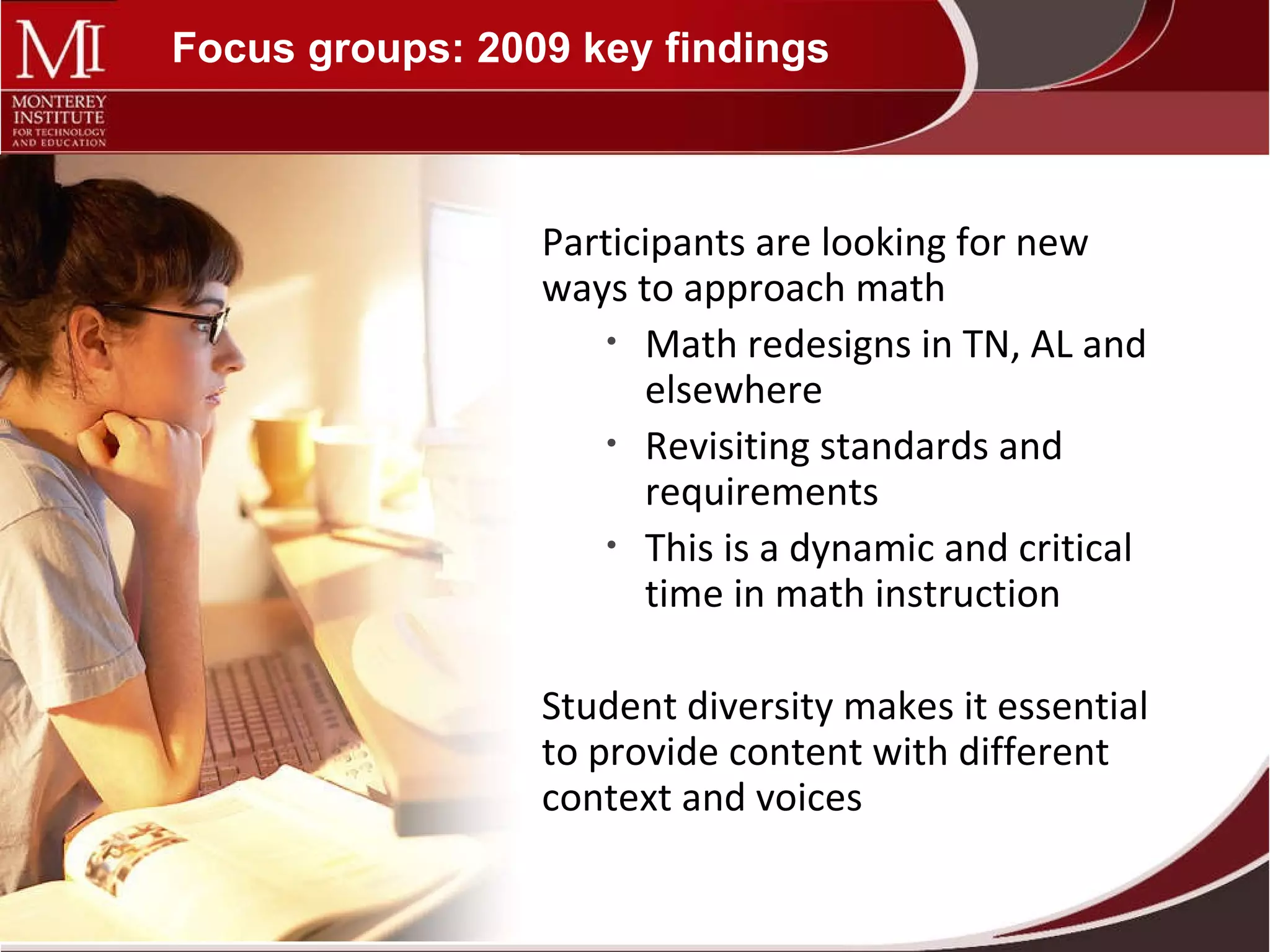 Focus groups: 2009 key findings Participants are looking for new ways to approach math Math redesigns in TN, AL and elsewhere Revisiting standards and requirements This is a dynamic and critical time in math instruction Student diversity makes it essential to provide content with different context and voices  