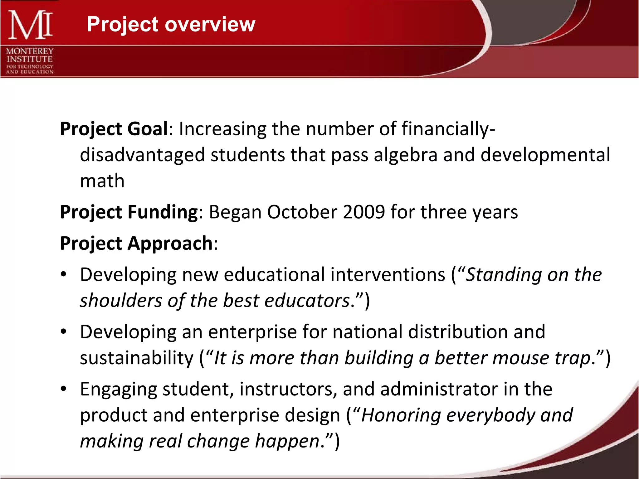Project overview Project Goal : Increasing the number of financially-disadvantaged students that pass algebra and developmental math Project Funding : Began October 2009 for three years Project Approach : Developing new educational interventions (“ Standing on the shoulders of the best educators .”) Developing an enterprise for national distribution and sustainability (“ It is more than building a better mouse trap .”) Engaging student, instructors, and administrator in the product and enterprise design (“ Honoring everybody and making real change happen .”) 