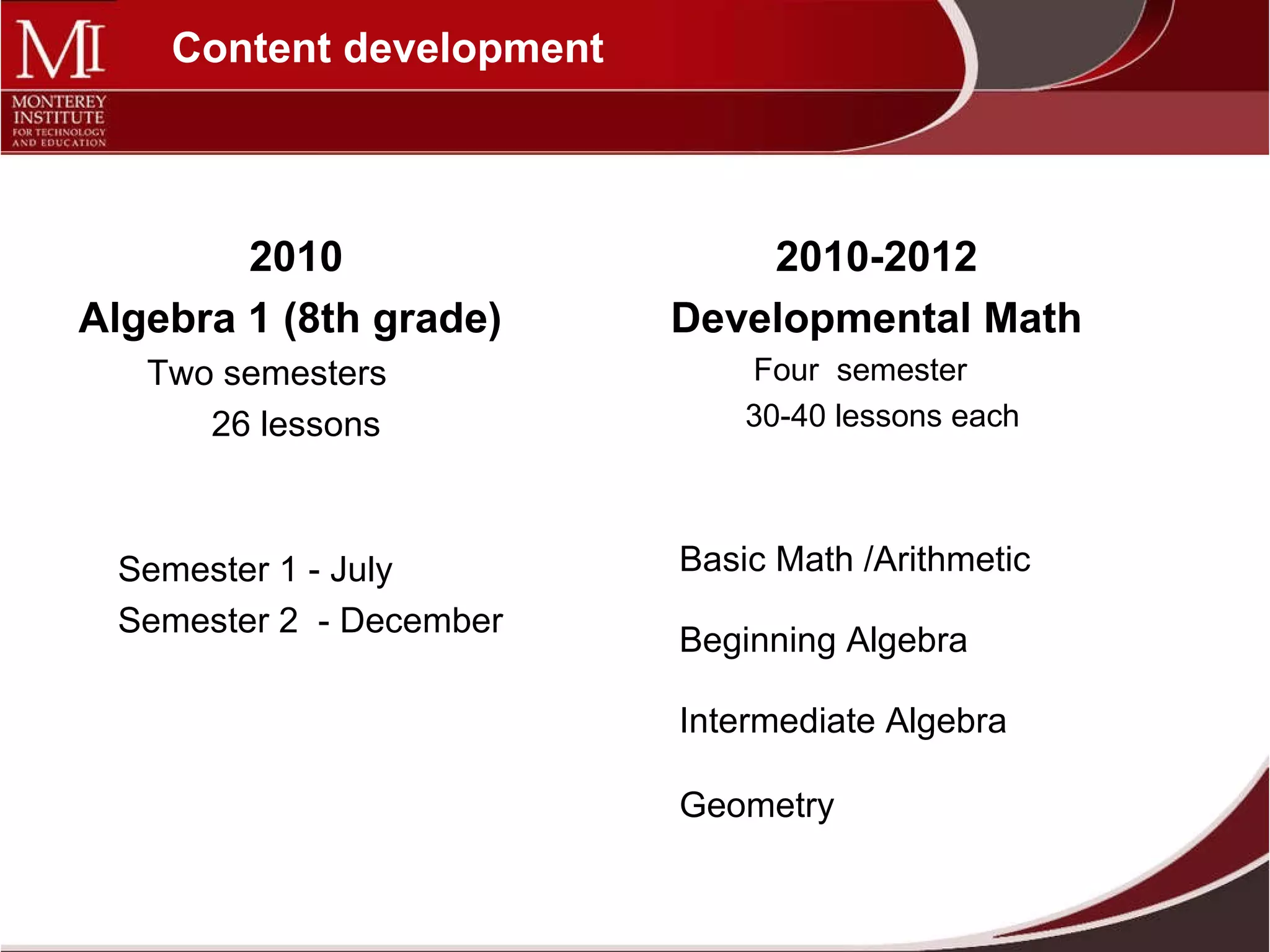 Content development Basic Math /Arithmetic  Beginning Algebra Intermediate Algebra Geometry 2010-2012  Developmental Math  Four  semester  30-40 lessons each 2010 Algebra 1 (8th grade)  Two semesters  26 lessons Semester 1 - July  Semester 2  - December 