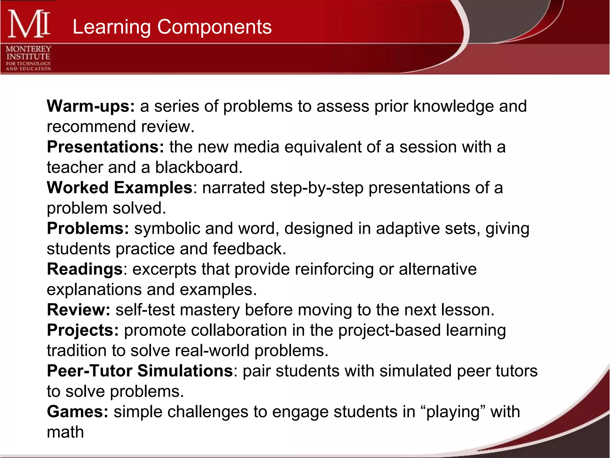 Warm-ups:  a series of problems to assess prior knowledge and recommend review. Presentations:  the new media equivalent of a session with a teacher and a blackboard. Worked Examples : narrated step-by-step presentations of a problem solved. Problems:  symbolic and word, designed in adaptive sets, giving students practice and feedback. Readings : excerpts that provide reinforcing or alternative explanations and examples. Review:  self-test mastery before moving to the next lesson. Projects:  promote collaboration in the project-based learning tradition to solve real-world problems. Peer-Tutor Simulations : pair students with simulated peer tutors to solve problems. Games:  simple challenges to engage students in “playing” with math  Learning Components 