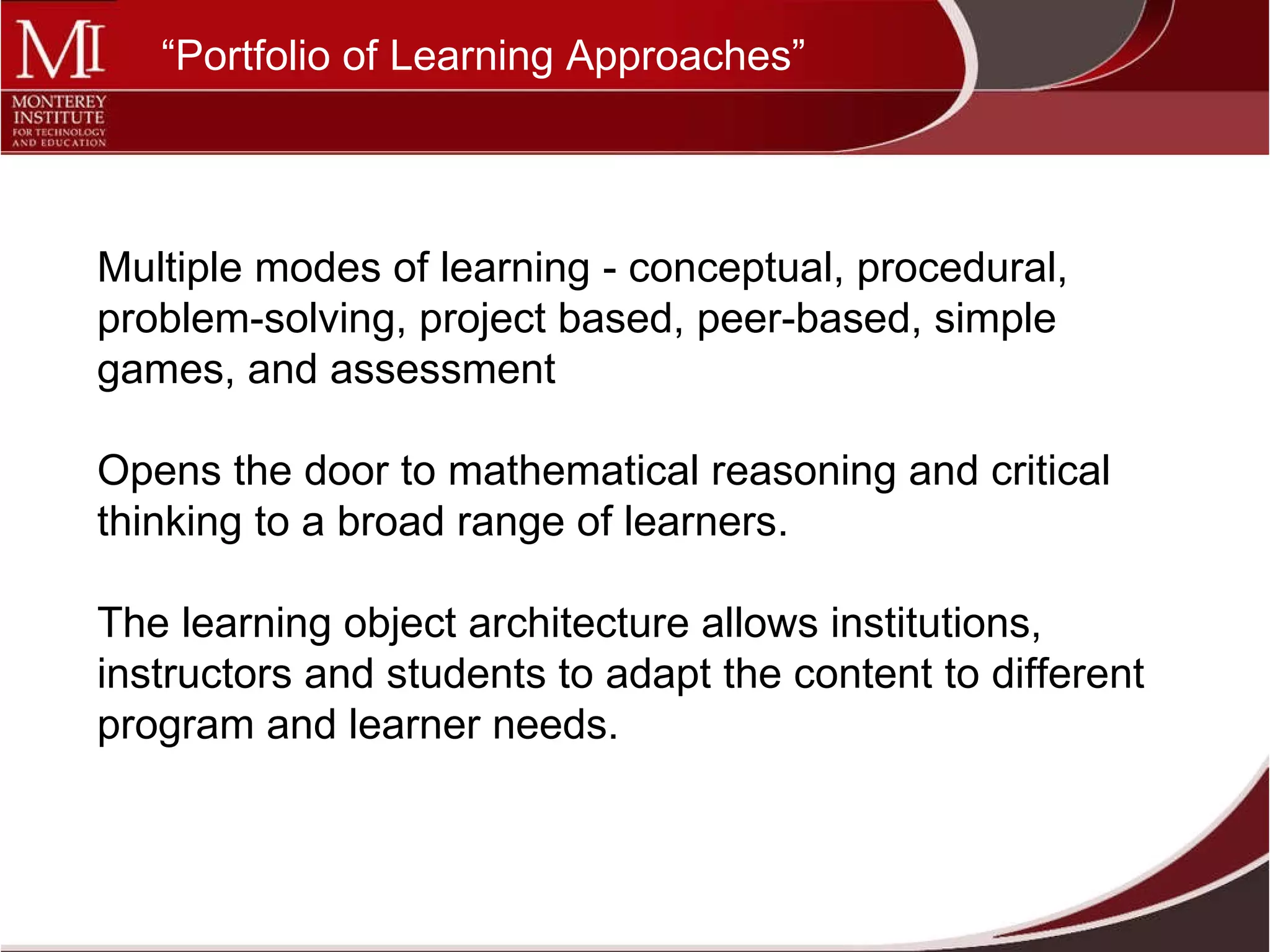 Multiple modes of learning - conceptual, procedural, problem-solving, project based, peer-based, simple games, and assessment  Opens the door to mathematical reasoning and critical thinking to a broad range of learners.  The learning object architecture allows institutions, instructors and students to adapt the content to different program and learner needs. “ Portfolio of Learning Approaches” 
