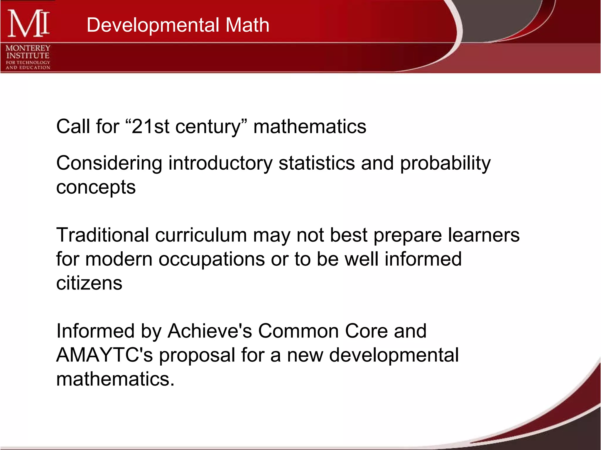 Call for “21st century” mathematics  Considering introductory statistics and probability concepts  Traditional curriculum may not best prepare learners for modern occupations or to be well informed citizens Informed by Achieve's Common Core and AMAYTC's proposal for a new developmental mathematics.  Developmental Math 